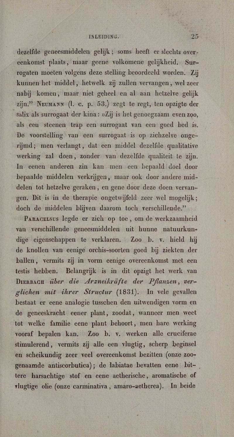 dezelfde geneesmiddelen gelijk ; soms heeft er slechts over- eenkomst plaats, maar geene volkomene gelijkheid. Sur- rogaten moeten volgens deze stelling beoordeeld worden. Zij kunnen het middel, hetwelk zij zullen vervangen , wel zoer nabij komen, maar niet geheel en al aan hetzelve gelijk zijn” Neumann (le. p. 53.) zegt te regt, ten opzigte der ‘salix als surrogaat der kina: »Zij is het genoegzaam even zoo, als een steenen träp een surrogaat van een goed bed is. De voorstelling van een surrogaat is op zichzelve onge- rijmd; men verlangt, dat een middel dezelfde qualitative werking zal doen, zonder van dezelfde qualiteit te zijn. In eenen anderen zin kan men een bepaald doel door bepaalde middelen verkrijgen, maar ook door andere mid- delen tot hetzelve geraken, en gene door deze doen vervan- gen. Dit is in de therapie ongetwijfeld zeer wel mogelijk ; doch de middelen blijven daarom toch verschillende.” Paracersus legde er zich op toe, om de werkzaamheid van verschillende geneesmiddelen uit hunne natuurkun- dige eigenschappen te verklaren. Zoo b. v. hield hj de knollen van eenige orchis-soorten goed bij ziekten der ballen, vermits zij in vorm eenige overeenkomst met een testis hebben. Belangrijk is in dit opzigt het werk van Driersacm ber die Arzneikräfte der Pflanzen, ver- glichen mit ihrer Structur (1831). In vele gevallen bestaat er eene analogie tusschen den uitwendigen vorm en de geneeskracht eener plant, zoodat, wanneer men weet tot welke familie eene plant behoort, men hare werking vooraf bepalen kan. Zoo b. v. werken alle cruciferae stimulerend, vermits zij alle een vlugtig, scherp beginsel en scheikundig zeer veel overeenkomst bezitten (onze zoo- genaamde antiscorbutica); de labiatae bevatten eene bit-_ tere harsachtige stof en eene aetherische, aromatische of vlugtige olie (onze carminativa, amaro-aetherea). In beide