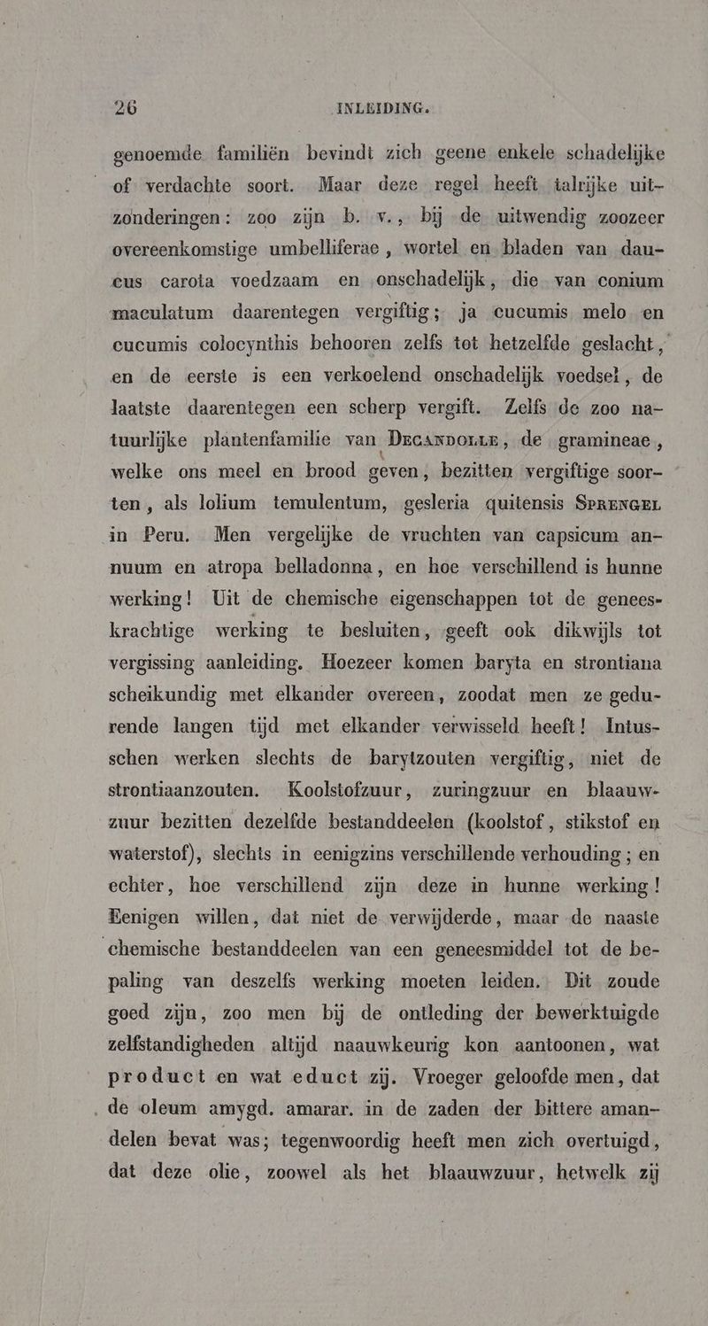 genoemde familiën bevindt zich geene enkele schadelijke of verdachte soort. Maar deze regel heeft talrijke uit— zonderingen: zoo zijn b. v., bij de uitwendig zoozeer overeenkomstige umbelliferae ,‚ wortel en bladen van dau- cus carota voedzaam en ‚onschadelijk, die van conium maculatum daarentegen vergiftig ; ja cucumis melo en eucumis colocynthis behooren zelfs tot hetzelfde geslacht „ en de eerste is een verkoelend onschadelijk voedsel, de laatste daarentegen een scherp vergift. Zelfs de zoo na- tuurlijke plantenfamilie van _Drcarpoue, de gramineae, welke ons meel en brood geven; bezitten vergiftige soor- ten , als lolium temulentum, gesleria quitensis SpPRENGEL in Peru. Men vergelijke de vruchten van capsicum an- nuum en atropa belladonna, en hoe verschillend is hunne werking! Uit de chemische eigenschappen tot de genees- krachtige werking te besluiten, geeft ook dikwijls tot vergissing aanleiding. Hoezeer komen baryta en strontiana scheikundig met elkander overeen, zoodat men ze gedu- rende langen tijd met elkander verwisseld. heeft! Intus- schen werken slechts de barytzouten vergiftig, niet de strontiaanzouten. Koolstofzuur, zuringzuur en blaauw- zuur bezitten dezelfde bestanddeelen (koolstof , stikstof en waterstof), slechts in eenigzins verschillende verhouding ; en echter, hoe verschillend zijn deze in hunne werking ! Eenigen willen, dat niet de verwijderde, maar de naaste chemische bestanddeelen van een geneesmiddel tot de be- paling van deszelfs werking moeten leiden. Dit zoude goed zijn, zoo men bij de ontleding der bewerktuigde zelfstandigheden altijd naauwkeurig kon aantoonen, wat product en wat educt zij. Vroeger geloofde men, dat ‚de oleum amygd. amarar. in de zaden der bittere aman- delen bevat was; tegenwoordig heeft men zich overtuigd, dat deze olie, zoowel als het blaauwzuur, hetwelk zij