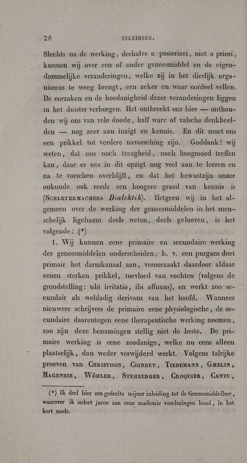 Slechts. na-de werking, derhalve a posteriori, niet a priori, kunnen wij over een of ander geneesmiddel en de eigen- dommelijke veranderingen, welke zij in het dierlijk orga nismus te weeg brengt, een zeker en waar oordeel vellen. De oorzaken en de hoedanigheid dezer veranderingen liggen in het duister verborgen. Het ontbreekt ons hier — onthou- den wij ons van vele doode, half ware of valsche denkbeel- den — nog zeer aan inzigt en kennis. En dit moet ons een prikkel tot verdere navorsching zijn. Goddank! wij weten, dat ons noch traagheid, noch hoogmoed treffen kan, daar-er ons in dit opzigt nog veel aan te leeren en na te vorschen overblijft, en dat het bewustzijn onzer onkunde ook reeds een hoogere graad van kennis is (ScnreveRmACcHers Dralektek). Hetgeen wij in het al- gemeen overde werking der geneesmiddelen in het men schelijk ligchaam deels weten, deels gelooven, is het volgende: (*) 1. Wij kunnen eene primaire en secundaire werking der geneesmiddelen onderscheiden; b. v. een purgans doet primair het darmkanaal aan, veroorzaakt daardoor aldaar eenen sterken prikkel, toevloed van vochten (volgens de grondstelling: ubi irritatio, ibi affuxus), en werkt zoo se- cundair als weldadig derivans van het hoofd. Wanneer nieuwere schrijvers de primaire eene physiologische , de se cundaire daarentegen eene therapeutische werking noemen, zoo zijn deze benamingen stellig niet de beste. De pri- maire werking is eene zoodanige, welke nu eens alleen plaatselijk, dan weder verwijderd werkt. Volgens talrijke proeven van Curisrison, Coinper, TrEDEMANN, GMELIN, Maaenpie, Wönrer, SrenseRGER, CROQUIER, CANtru, (*) Ik deel hier een gedeelte mijner inleiding-tot de Geneesmiddelleer , waarover ik sedert jaren aan onze academie voorlezingen houd, in het kort mede,