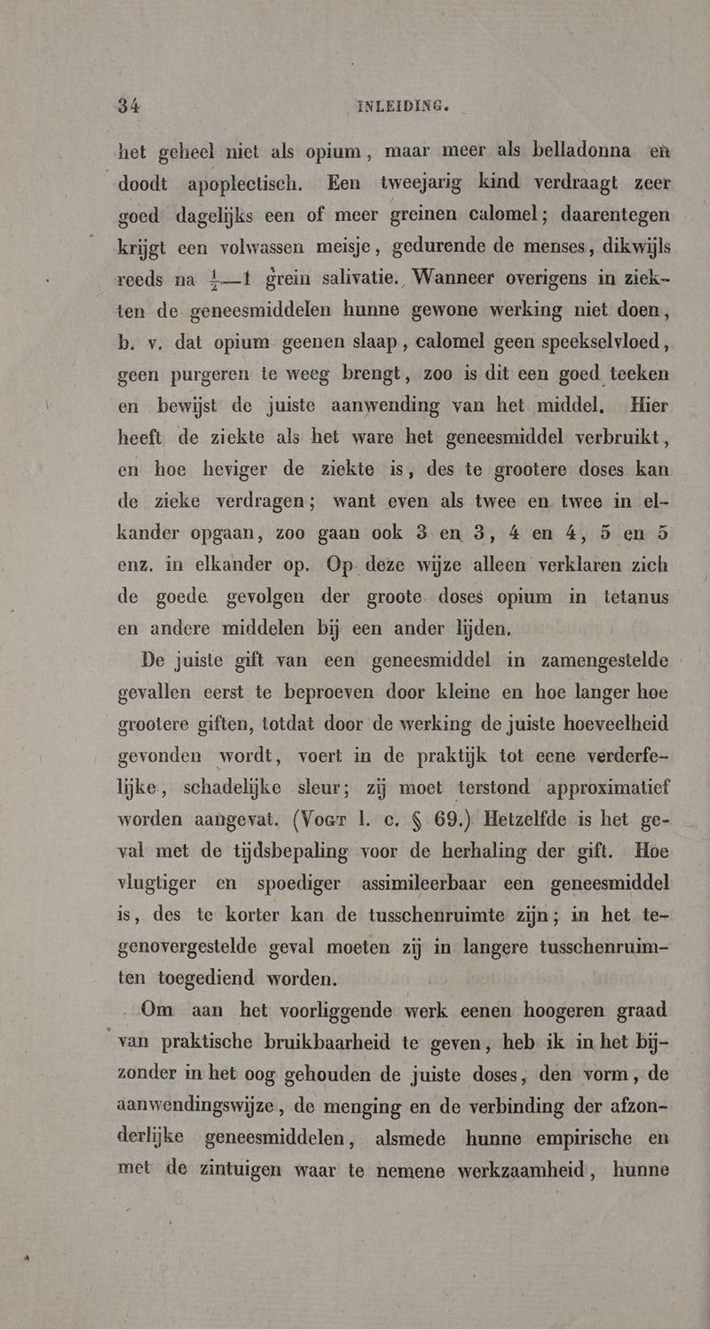 het geheel niet als opium, maar meer als belladonna eù doodt apoplectisch. Een tweejarig kind verdraagt zeer goed dagelijks een of meer greinen calomel; daarentegen krijgt een volwassen meisje, gedurende de menses, dikwijls reeds na £—t grein salivatie. Wanneer overigens in ziek- ten de geneesmiddelen hunne gewone werking niet doen, b. v. dat opium geenen slaap , calomel geen speekselvloed , geen purgeren te weeg brengt, zoo is dit een goed teeken en bewijst de juiste aanwending van het middel, Hier heeft de ziekte als het ware het geneesmiddel verbruikt, en hoe heviger de ziekte is, des te grootere doses kan de zieke verdragen; want even als twee en twee in el- kander opgaan, zoo gaan ook 3 en 3, 4 en 4, 5 en ö enz. in elkander op. Op deze wijze alleen verklaren zich de goede gevolgen der groote. doses opium in tetanus en andere middelen bij een ander lijden. De juiste gift van een geneesmiddel in zamengestelde - gevallen eerst te beproeven door kleine en hoe langer hoe grootere giften, totdat door de werking de juiste hoeveelheid gevonden wordt, voert in de praktijk tot eene verderfe- lijke, schadelijke sleur; zij moet terstond approximatief worden aangevat. (Voer 1. ce. S 69.) Hetzelfde is het ge- val met de tijdsbepaling voor de herhaling der gift. Hoe vlugtiger en spoediger assimileerbaar een geneesmiddel is, des te korter kan de tusschenruimte zijn; in het te- genovergestelde geval moeten zij in langere tusschenruim— ten toegediend worden. Om aan het voorliggende werk eenen hoogeren graad van praktische bruikbaarheid te geven, heb ik in het bij- zonder in het oog gehouden de juiste doses, den vorm, de aanwendingswijze , do menging en de verbinding der afzon- derlijke geneesmiddelen, alsmede hunne empirische en met de zintuigen waar te nemene werkzaamheid, hunne