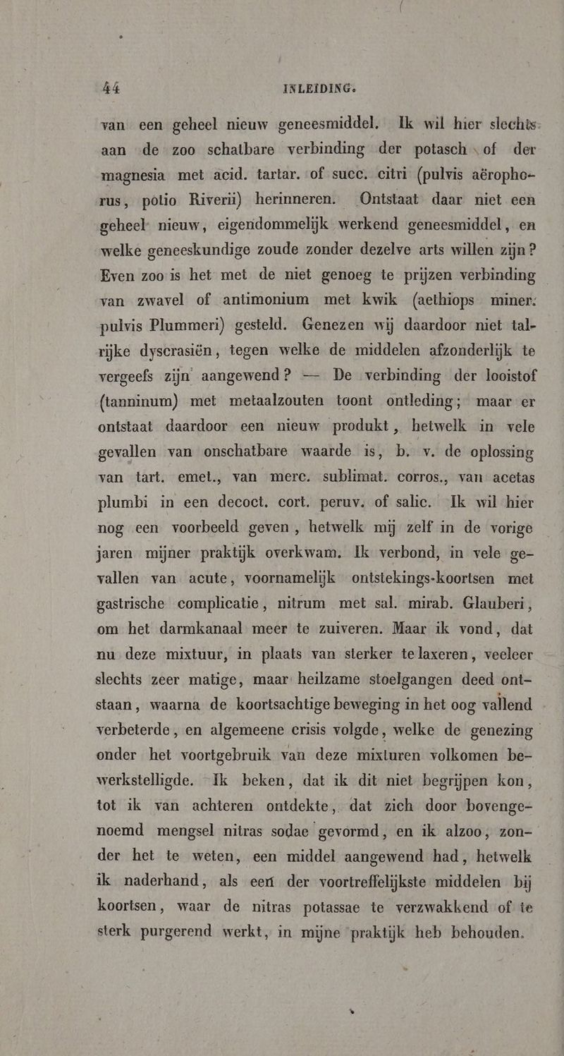 van een geheel nieuw geneesmiddel, Ik wil hier slechts aan «de zoo schatbare verbinding der potasch of der magnesia met acid. tartar. of succ. citri (pulvis aëropho- rus, polio Riverii) herinneren. Ontstaat daar niet een geheel: nieuw, eigendommelijk werkend geneesmiddel, en welke geneeskundige zoude zonder dezelve arts willen zijn ? Even zoo is het met de niet genoeg te prijzen verbinding van zwavel of antimonium met kwik (aethiops miner: pulvis Plammeri) gesteld. Genezen wij daardoor niet tal- rijke dyscrasiën, tegen welke de middelen afzonderlijk te vergeefs zijn aangewend? — De verbinding der looistof (tanninum) met metaalzouten toont ontleding; maar er ontstaat daardoor een nieuw produkt, hetwelk in vele gevallen van onschatbare waarde is, b. v. de oplossing van tart. emet., van merc. sublimat. corros., van: acetas plumbi in een decoct. cort. peruv. of salie. Ik wil hier nog een voorbeeld geven , hetwelk mij zelf in de vorige jaren mijner praktijk overkwam. Ik verbond, in vele ge- vallen van acute, voornamelijk ontstekings-koortsen rnct gastrische complicatie, nitrum met sal. mirab. Glauberi, om het darmkanaal meer te zuiveren. Maar ik vond, dat nu deze mixtuur, in plaats van sterker telaxeren, veeleer slechts zeer matige, maar heilzame stoelgangen deed ont- staan, waarna de koortsachtige beweging in het oog vallend verbeterde, en algemeene crisis volgde, welke de genezing onder het voortgebruik van deze mixturen volkomen be- werkstelligde. “Ik beken, dat ik dit niet begrijpen kon ; tot ik van achteren ontdekte dat zich door bovenge- noemd mengsel nitras sodae gevormd, en ik alzoo, zon- der het te weten, een middel aangewend had, hetwelk ik naderhand, als eert der voortreffelijkste middelen bij koortsen, waar de nitras potassae te verzwakkend of te sterk purgerend werkt, in mijne praktijk heb behouden.