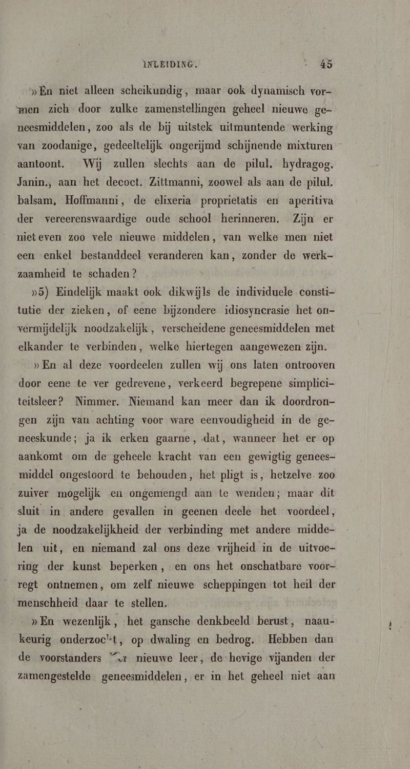 „En niet alleen scheikundig, maar ook dynamisch vor- men zich door zulke zamenstellingen geheel nieuwe ge- neesmiddelen, zoo als de bij uitstek uitmuntende werking van zoodanige, gedeeltelijk ongerijmd schijnende mixturen aantoont. Wij zullen slechts aan de pilul. hydragog. Janin., aan het decoct. Zittmanni, zoowel als aan de pilul. balsam, Hoffmanni, de elixeria proprietatis en aperitiva der vereerenswaardige oude school herinneren. Zijn er nieteven zoo vele nieuwe middelen, van welke men niet een enkel bestanddeel veranderen kan, zonder de werk- zaamheid te schaden ? | »5) Eindelijk maakt ook dikwijls de individuele consti- tutie der zieken, of eene bijzondere idiosyncrasie het on- vermijdelijk noodzakelijk, verscheidene geneesmiddelen met elkander te verbinden, welke hiertegen aangewezen zijn. _»En al deze voordeelen zullen wij ons laten ontrooven door eene te ver gedrevene, verkeerd begrepene simplici teitsleer? Nimmer. Niemand kan meer dan ik doordron- gen zijn van achting voor ware eenvoudigheid in de ge- neeskunde; ja ik erken gaarne, dat, wanneer het er op aankomt om de geheele kracht van een gewigtig genees- middel ongestoord te behouden, het pligt is, hetzelve. zoo zuiver mogelijk en ongentengd aan te wenden; maar dit sluit in andere gevallen in geenen deele het voordeel, ja de noodzakelijkheid der verbinding met andere midde- len uit, en niemand zal ons deze vrijheid in de uitvoe- ring der kunst beperken, en ons het onschatbare voor- regt ontnemen, om zelf nieuwe scheppingen tot heil der menschheid daar te stellen. »En wezenlijk, het gansche denkbeeld berust, naau- keurig onderzoc’t, op dwaling en bedrog. Hebben dan de voorstanders “<z nieuwe leer, de hevige vijanden der zamengestelde geneesmiddelen, er in het geheel niet aan