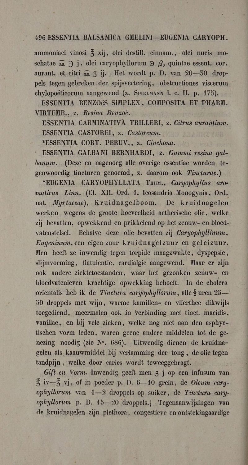 ammoniaci vinosi 5 xij, olei destill. einnam.,- olei nucis mo- schatae aa 9 js, olei caryophyllorum B 2, quintae essent. cor. aurant. et-citri aa 3 ij. Het wordt p. D. van 20—50 drop- pels tegen gebreken.der spijsvertering, obstructiones viscerum chylopoëtieorum aangewend (z. SpreLmanN 1. c. II. p. 175). ESSENTIA BENZOES SIMPLEX, COMPOSITA ET PHARM. VIRTEMB., z. Resina Benzoë. ESSENTIA CARMINATIVA TRILLERI, z. Citrus aurantium. ESSENTIA CASTOREI, z. Castoreum. *ESSENTIA CORT. PERUV,, z. Cinchona. ESSENTIA. GALBANI BERNHARDI, z. Gwmmt resina gal- banum. (Deze en nagenoeg alle overige essentiae worden te- genwoordig tincturen genoemd, z. daarom ook Tincturae.) *EUGENIA CARYOPHYLLATA Trum, Caryophyllus aroe maticus Linn. (Cl. XII. Ord. 4. Teosandria Monogynia, Ord. nat. Myrtaceae), Kruidnagelboom. De kruidnagelen werken wegens de groote hoeveelheid aetherische olie, welke zij bevatten, opwekkend en prikkelend op het zenuw- en bloed- vatenstelsel. Behalve deze olie bevatten zij Caryophyllinum, Eugeninum,een eigen zuur kruidnagelzuur en geleizuur. Men heeft ze inwendig tegen torpide maagzwakte, dyspepsie , slijmvorming, flatulentie, cardjalgie aangewend. Maar er zijn ook andere ziektetoestanden, waar het gezonken zenuw- en bloedvatenleven krachtige opwekking behoeft. In de cholera orientalis heb ik de Finctura caryophyllorum, alle £ uren 25 — 50 droppels met wijn, warme kamillen- en vlierthee dikwijls toegediend, meermalen ook in verbinding met tinet. macidis, vanillae, en bij vele zieken, welke nog niet aan den asphyc- tischen vorm leden, waren geene andere middelen tot de ge- nezing noodig (zie N°, 686). Uitwendig dienen de kruidna- gelen als, kaauwmiddel bij verlamming der tong , de olie tegen tandpijn , welke door caries wordt teweegg brad Gift en Vorm. Inwendig geeft men 3 j op een infusum van 3 iv—5 vj, of in poeder p. D. 6—410 grein, de Olewm cary- ophyllorum van Â—2 droppels op suiker, de Tinctura cary- ophyllorum p. D. 15—20 droppels.} Tegenaanwijzingen van de kruidnagelen zijn plethora, congestieve en ontstekingaardige