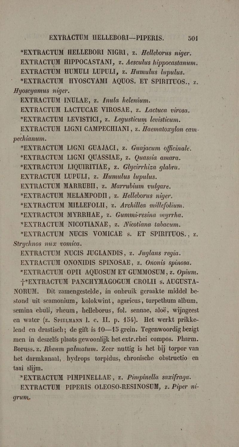 EXTRACTUM HELLEBORI-—PIPERIS. 504 “EXTRACTUM HELLEBORI NIGRI, z. Helleborus niger. EXTRACTUM HIPPOCASTANI, z. Aesculus hippocastanum. EXTRACTUM HUMULI LUPULI, z. Humulus bupulus. *“EXTRACTUM HYOSCYAMI AQUOS. ET SPIRITUOS., z. Hyoscyamus niger. EXTRACTUM INULAE, z. Znula helenium. EXTRACTUM LACTUCAE VIROSAE, z. Zactuca virosa. *EXTRACTUM LEVISTICI, z. Legusticum levisticum. EXTRACTUM LIGNI CAMPECHIANI, z. Zaematoxylon cam- pechianum. “EXTRACTUM LIGNI GUAJACI, z. Guajacum officinale. *EXTRACTUM LIGNI QUASSIAE, z. Owassia amara. *EXTRACTUM LIQUIRITIAE, z. Glycirrhiza glabra. EXTRACTUM LUPULI, z. Humulus lupulus. EXTRACTUM MARRUBII, z. Marrubium vulgare. *EXTRACTUM MELAMPODII, z. Helleborus niger. *EXTRACTUM MILLEFOLII, z. Archillea millefolium. *EXTRACTUM MYRRHAE, z. Gummi-resina myrrha. *EXTRACTUM NICOTIANAE, z. Micotiana tabacum. *EXTRACTUM NUCIS VOMICAE s. ET SPIRITUOS., z. Strychnos nux vomica. EXTRACTUM NUCIS JUGLANDIS, z. Juglans regia. EXTRACTUM ONONIDIS SPINOSAE, z. Ononis spinosa. *EXTRACTUM OPI AQUOSUM ET GUMMOSUM, z. Opium. T*EXTRACTUM PANCHYMAGOGUM CROLIT s. AUGUST A- NORUM. Dit zamengestelde, in onbruik geraakte middel be- stond uit scamonium, kolokwint, agaricus, turpethum album, semina ebuli, rheum, helleborus, fol. sennae, aloë, wijngeest en water (z. SpieLmanN |. ce. IL. p. 154). Het werkt prikke- - lend en drastisch; de gift is 10—15 grein. Tegenwoordig bezigt men in deszelfs plaats gewoonlijk het extr.rhei compos. Pharm. Boruss. z. Rheum palmatum. Zeer nuttig is het bij torpor van het darmkanaal, bydrops torpidus, chronische obstructio en taai slijm. *EXTRACTUM PIMPINELLAE, z. Pimpinella saxifraga. EXTRACTUM PIPERIS OLEOSO-RESINOSUM, z. Piper 7i- grum.