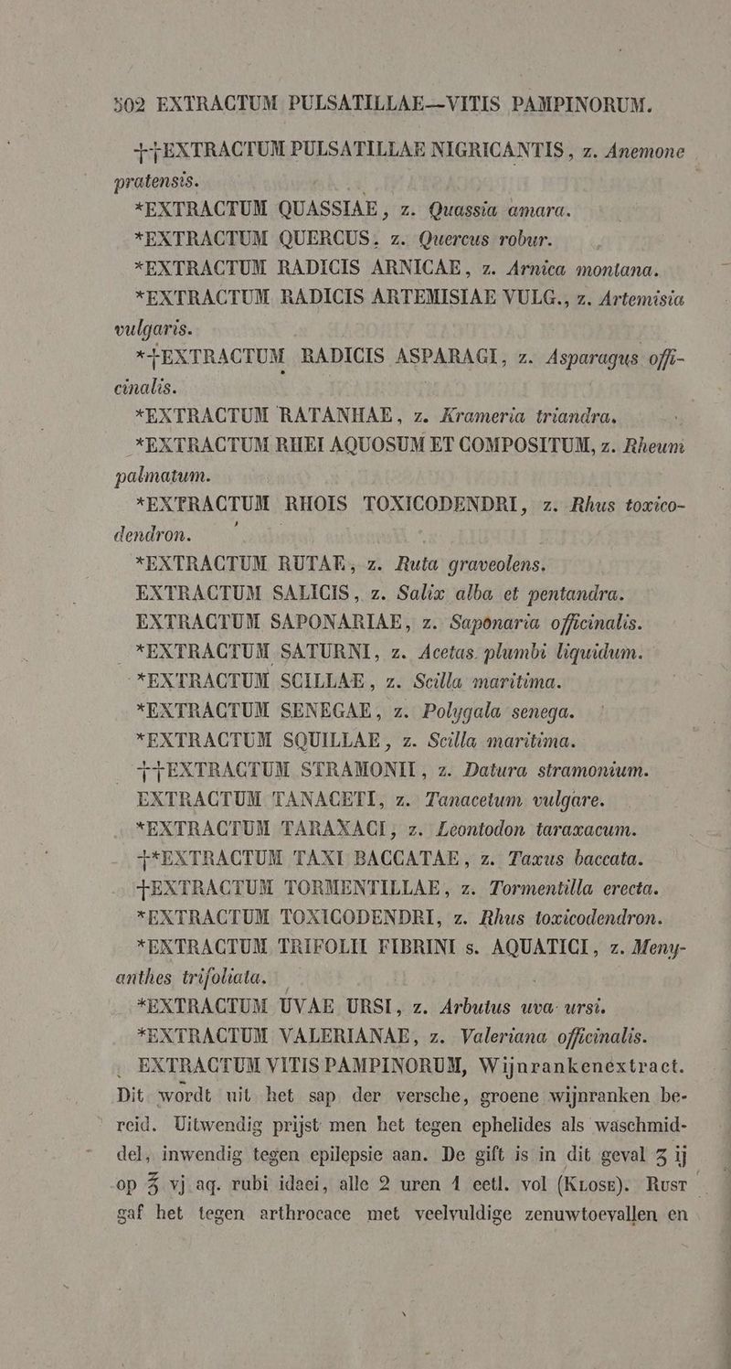 +FEXTRACTUM PULSATILLAE NIGRICANTIS, z, Anemone pratensis. | *EXTRACTUM QUASSIAE > Z. Quassia amara. *EXTRACTUM QUERCUS. z. Quercus robur. xEXTRACTUM RADICIS ARNICAE, z. Arnica montana. *EXTRACTUM RADICIS ARTEMISIAE VULG., z. Artemisia vulgaris. *FEXTRACTUM RADICIS AREARAGES z Asparagus offi- cinalis. *EXTRACTUM RATANHAE, z. Krameria triandra, *EXTRACTUM RHEI AQUOSUM ET COMPOSITUM, z. Rheunt palmatum. *EXPRACTUM RHOIS TOXICODENDRI, z. Rhus toxico- dendron. *EXTRACTUM RUTAE, z. Ruis graveolens. EXTRACTUM SALICIS, z. Salix alba et pentandra. EXTRACTUM SAPONARIAE, z. Saponaria officinalis. _*EXTRACTUM SATURNI, z. Acetas plumbi liqwidum. *EXTRACTUM SCILLAE, z. Scilla maritima. *EXTRACTUM SENEGAE, z. Polygala senega. *EXTRACTUM SQUILLAE, z. Sella maritima. _ fTEXTRAGTUM STRAMONII, z. Datura stramondum. EXTRACTUM TANACETI, z. Tanacetum vulgare. “EXTRACTUM TARAXACI, z. Zeontodon taraxacum. T*EXTRACTUM TAXI BACCATAE, z. Taxus baccata. TEXTRACTUM TORMENTILLAE, z. Tormentilla erecta. “EXTRACTUM TOXIGODENDRI, z. Rhus toxicodendron. *EKXTRACTUM TRIFOLIT FIBRINI s. AQUATICI, z. Meny- anthes trifoliata. “EXTRACTUM UVAE URSI, z. Arbutus uva- ursi. *EXTRACTUM VALERIANAE, z. Valeriana officinalis. … EXTRACTUM VITIS PAMPINORUM, Wijnrankenextract. Dit wordt uit het sap der versche, groene wijnranken be- “reid. Uitwendig prijst men het tegen ephelides als waschmid- del, inwendig tegen epilepsie aan. De gift is in dit geval 3 ij gaf het tegen arthrocace met veelvuldige zenuwtoevallen en