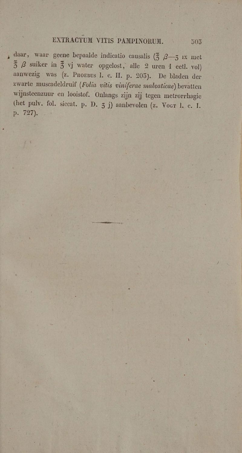 ‚ daar, waar geene bepaalde indicatio causalis (5 L—3 ix met (ie B suiker in 5 vj water opgelost, alle 2 uren 4 eetl. vol) aanwezig was (z. Pnoesvus 1. c, II. p. 203). De bladen der zwarte muscadeldruif (Folia vitis viniferae malvaticae) bevatten wijnsteenzuur en looistof. Onlangs zijn zij tegen metrorrhagie (het pulv. fol. siccat. p. D. 3 j) aanbevolen (z. Voor 1, c. 1. p. 727).
