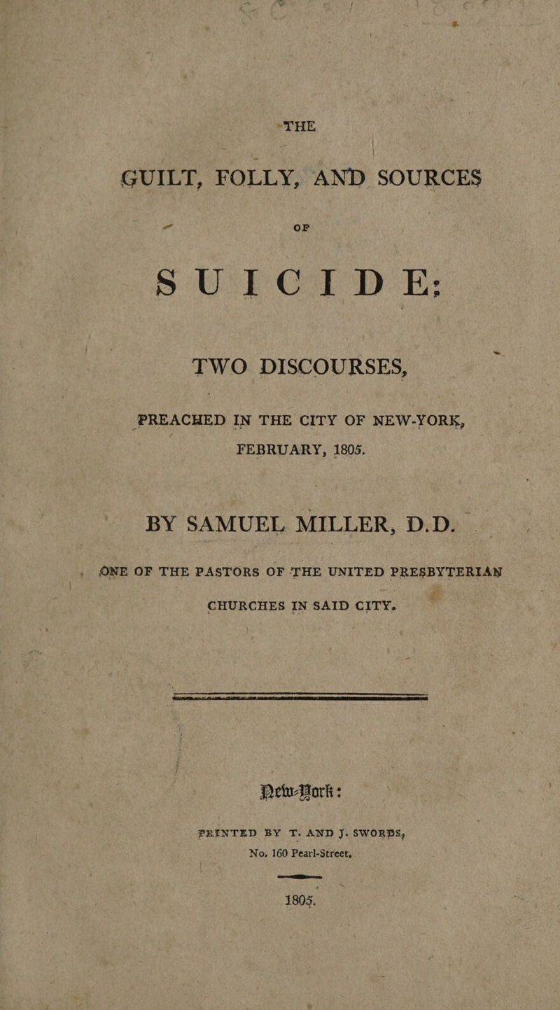 GUILT, FOLLY, AND SOURCES ea OF SU} Ca DE; TWO DISCOURSES, /PREACHED IN THE CITY OF NEW-YORK, FEBRUARY, 1805. BY SAMUEL MILLER, D.D. — ONE OF THE PASTORS OF THE UNITED PRESBYTERIAN CHURCHES IN SAID CITY. Pew-Work : PRINTED BY T. AND J: SWORDS, No. 160 Pearl-Street, &gt; =n 1805.