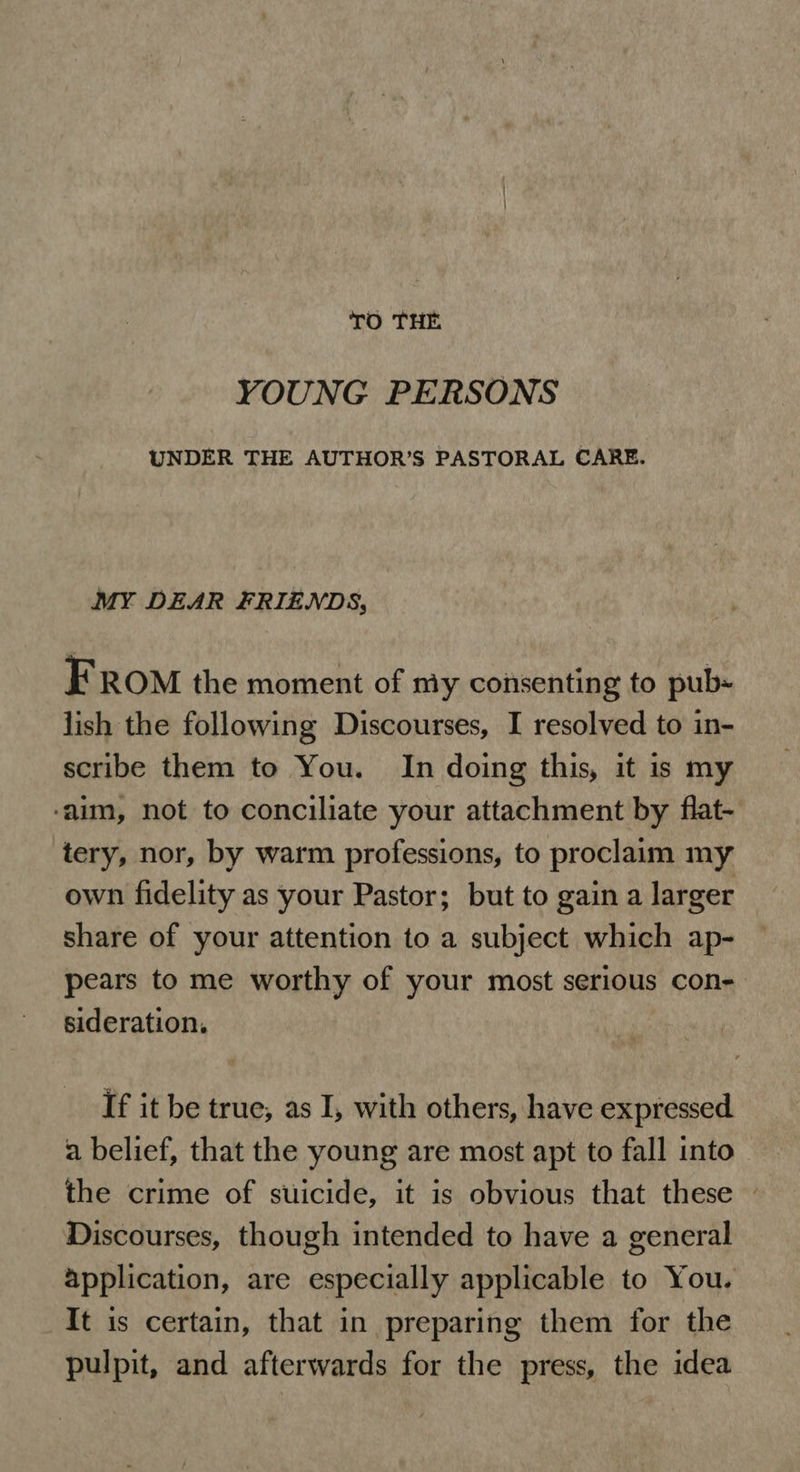 TO THE YOUNG PERSONS UNDER THE AUTHOR’S PASTORAL CARE. MY DEAR FRIENDS, FROM the moment of my consenting to pub« lish the following Discourses, I resolved to in- scribe them to You. In doing this, it is my ‘aim, not to conciliate your attachment by flat- tery, nor, by warm professions, to proclaim my own fidelity as your Pastor; but to gain a larger share of your attention to a subject which ap- pears to me worthy of your most serious con- sideration. If it be true, as I, with others, have expressed a belief, that the young are most apt to fall into the crime of suicide, it is obvious that these — Discourses, though intended to have a general application, are especially applicable to You. It is certain, that in preparing them for the pulpit, and afterwards for the press, the idea