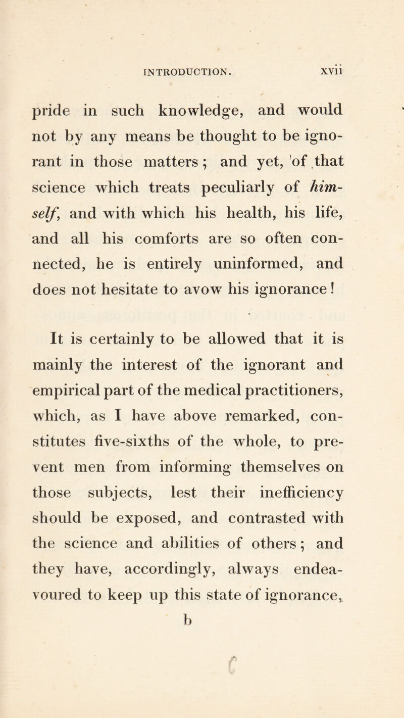 pride in such knowledge, and would not by any means be thought to be igno¬ rant in those matters ; and yet, 'of that science which treats peculiarly of him¬ self, and with which his health, his life, and all his comforts are so often con¬ nected, he is entirely uninformed, and does not hesitate to avow his ignorance! It is certainly to be allowed that it is mainly the interest of the ignorant and empirical part of the medical practitioners, which, as I have above remarked, con¬ stitutes five-sixths of the whole, to pre¬ vent men from informing themselves on those subjects, lest their inefficiency should be exposed, and contrasted with the science and abilities of others; and they have, accordingly, always endea¬ voured to keep up this state of ignorance, b