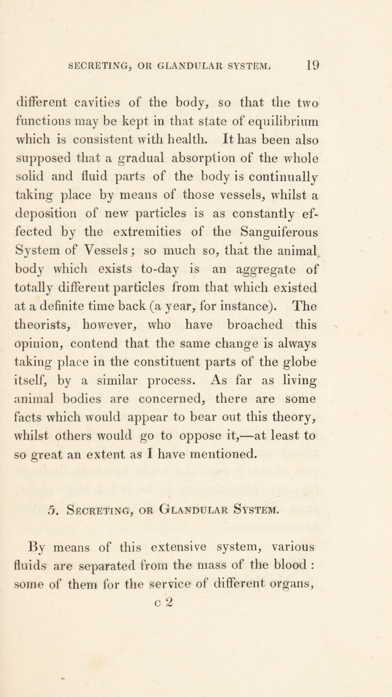 dlfFerent cavities of the body, so that the two functions may be kept in that state of equilibrium which is consistent with health. It has been also supposed that a gradual absorption of the whole solid and fluid parts of the body is continually taking place by means of those vessels, whilst a deposition of new particles is as constantly ef¬ fected by the extremities of the Sanguiferous System of Vessels ; so much so, that the animal^ body which exists to-day is an aggregate of totally different particles from that which existed at a definite time back (a year, for instance). The theorists, however, who have broached this opinion, contend that the same change is always taking place in the constituent parts of the globe itself, by a similar process. As far as living- animal bodies are concerned, there are some facts which would appear to bear out this theory, whilst others would go to oppose it,—at least to so great an extent as I have mentioned. 5. Secreting, or Glandular System. By means of this extensive system, various fluids are separated from the mass of the blood : some of them for the service of different organs, c 2