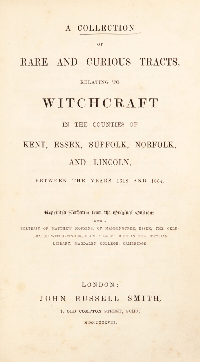 A COLLECTION OF RARE AND CURIOUS TRACTS RELATING TO WITCHCRAFT IN THE COUNTIES OF KENT, ESSEX, SUFFOLK, NORFOLK, AND LINCOLN, BETWEEN THE YEARS 1618 AND J 664. Reprintctr 'Fertmttm from ©ngtnal (JHnttona, WITH A PORTRAIT OF MATTHEW HOPKINS, OF MANNINGTREE, ESSEX, THE CELE BRATED WITCH-FINDER, FROM A RARE PRINT IN THE PEPYSIAN LIBRARY, MAGDALEN COLLEGE, CAMBRIDGE. LONDON: JOHN RUSSELL SMITH, 4, OLD COMPTON STREET, SOHO. M DCCC XXXVIII.