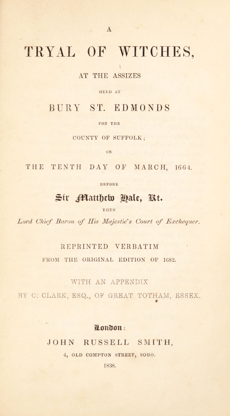 A TRYAL OF WITCHES, i AT THE ASSIZES HELD AT BURY ST. EDMONDS FOR THE COUNTY OF SUFFOLK; ON THE TENTH DAY OF MARCH, 1664. BEFORE irtv Jtlattljtfo $?ale, lit. THEN Lord Chief Baron of His Majestic's Court of Exchequer. REPRINTED VERBATIM FROM THE ORIGINAL EDITION OF 1C82. WITH AN APPENDIX BY C; CLARK, ESQ., OF GREAT TOTHAM, ESSEX. * HcmtJOU : JOHN RUSSELL SMITH, 4, OLD COMPTON STREET, SOHO. 1838.
