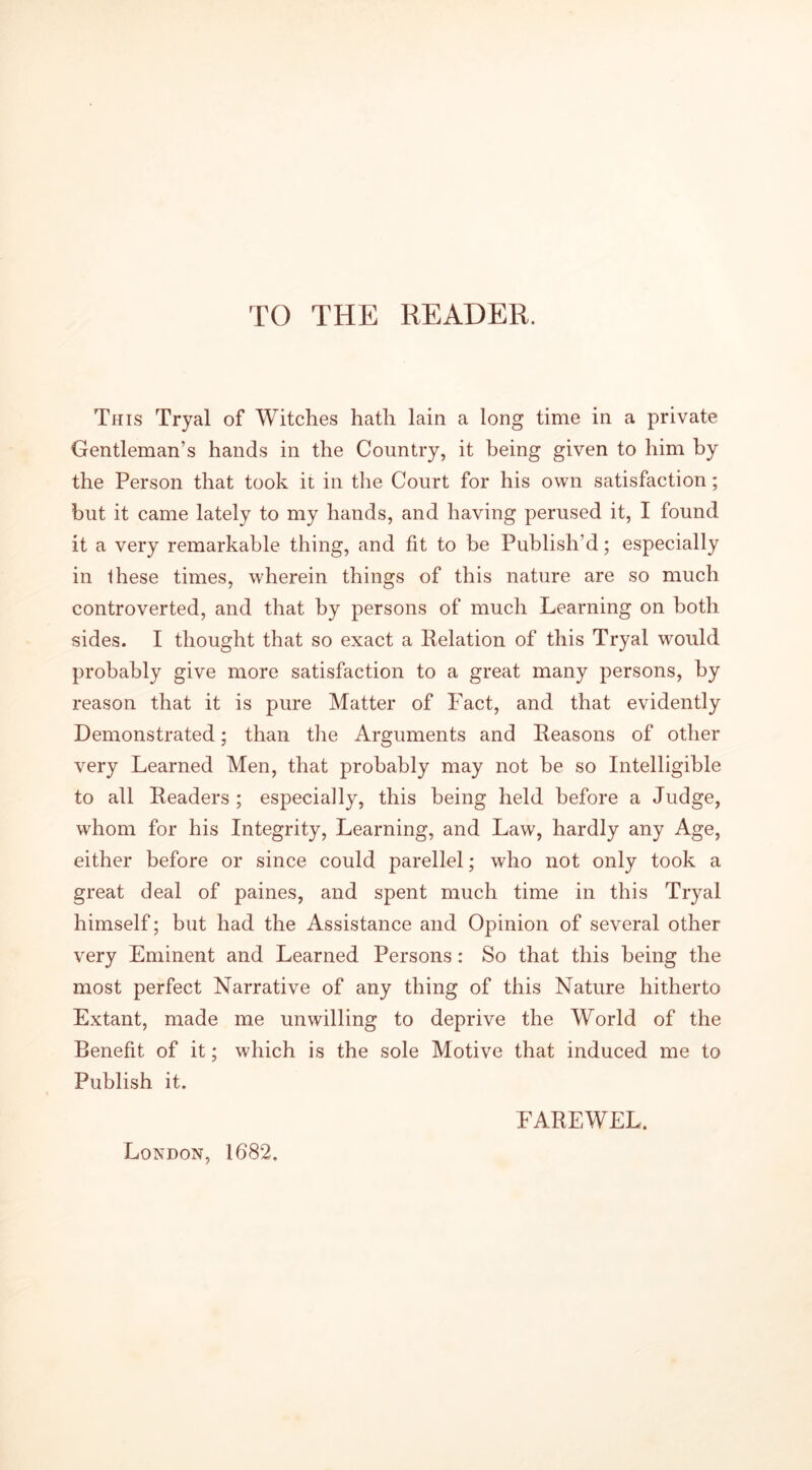 TO THE READER. This Tryal of Witches hath lain a long time in a private Gentleman’s hands in the Country, it being given to him by the Person that took it in the Court for his own satisfaction; but it came lately to my hands, and having perused it, I found it a very remarkable thing, and fit to be Publish’d; especially in these times, wherein things of this nature are so much controverted, and that by persons of much Learning on both sides. I thought that so exact a Relation of this Tryal would probably give more satisfaction to a great many persons, by reason that it is pure Matter of Fact, and that evidently Demonstrated; than the Arguments and Reasons of other very Learned Men, that probably may not be so Intelligible to all Readers ; especially, this being held before a Judge, whom for his Integrity, Learning, and Law, hardly any Age, either before or since could parellel; who not only took a great deal of paines, and spent much time in this Tryal himself; but had the Assistance and Opinion of several other very Eminent and Learned Persons: So that this being the most perfect Narrative of any thing of this Nature hitherto Extant, made me unwilling to deprive the World of the Benefit of it; which is the sole Motive that induced me to Publish it. London, 1682. FAREWEL.