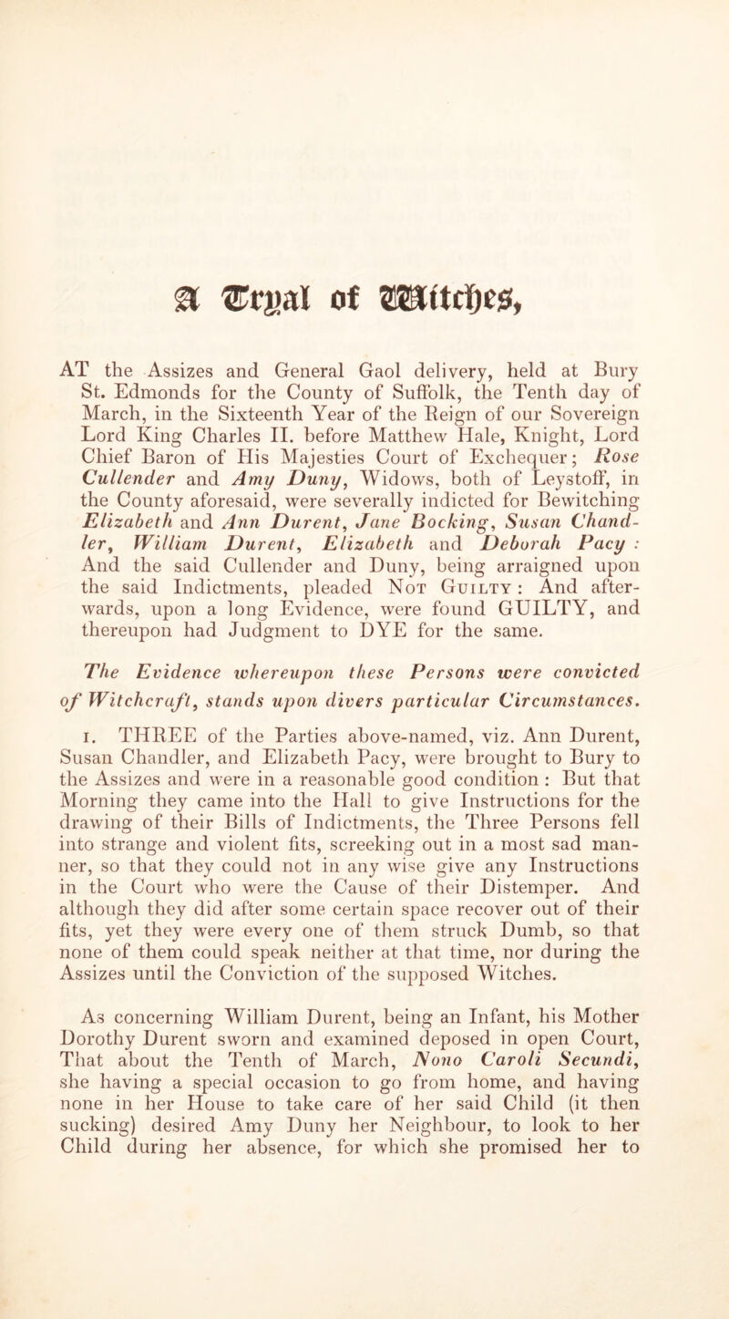 & of WUitty#, AT the Assizes and General Gaol delivery, held at Bury St. Edmonds for the County of Suffolk, the Tenth day of March, in the Sixteenth Year of the Beign of our Sovereign Lord King Charles II. before Matthew Hale, Knight, Lord Chief Baron of His Majesties Court of Exchequer; Rose Cullender and Amy Duny, Widows, both of Leystoff, in the County aforesaid, were severally indicted for Bewitching Elizabeth and Ann Durent, Jane Booking, Susan Chand- ler , William Durent, Elizabeth and Deborah Pacy : And the said Cullender and Duny, being arraigned upon the said Indictments, pleaded Not Guilty : And after- wards, upon a long Evidence, were found GUILTY, and thereupon had Judgment to DYE for the same. The Evidence whereupon these Persons were convicted of Witchcraft, stands upon divers particular Circumstances. i. THREE of the Parties above-named, viz. Ann Durent, Susan Chandler, and Elizabeth Pacy, were brought to Bury to the Assizes and were in a reasonable good condition : But that Morning they came into the Hall to give Instructions for the drawing of their Bills of Indictments, the Three Persons fell into strange and violent fits, screeking out in a most sad man- ner, so that they could not in any wise give any Instructions in the Court who were the Cause of their Distemper. And although they did after some certain space recover out of their fits, yet they were every one of them struck Dumb, so that none of them could speak neither at that time, nor during the Assizes until the Conviction of the supposed Witches. As concerning William Durent, being an Infant, his Mother Dorothy Durent sworn and examined deposed in open Court, That about the Tenth of March, Nono Caroli Secundi, she having a special occasion to go from home, and having none in her House to take care of her said Child (it then sucking) desired Amy Duny her Neighbour, to look to her Child during her absence, for which she promised her to