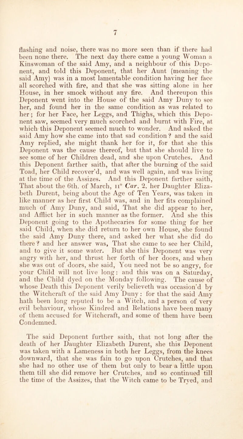 flashing and noise, there was no more seen than if there had been none there. The next day there came a young Woman a Kinswoman of the said Amy, and a neighbour of this Depo- nent, and told this Deponent, that her Aunt (meaning the said Amy) was in a most lamentable condition having her face all scorched with fire, and that she was sitting alone in her House, in her smock without any fire. And thereupon this Deponent went into the House of the said Amy Duny to see her, and found her in the same condition as was related to her; for her Face, her Leggs, and Thighs, which this Depo- nent saw, seemed very much scorched and burnt with Fire, at which this Deponent seemed much to wonder. And asked the said Amy how she came into that sad condition ? and the said Amy replied, she might thank her for it, for that she this Deponent was the cause thereof, but that she should live to see some of her Children dead, and she upon Crutches. And this Deponent farther saith, that after the burning of the said Toad, her Child recover’d, and was well again, and was living at the time of the Assizes. And this Deponent farther saith, That about the 6th. of March, n° Car. 2. her Daughter Eliza- beth Durent, being about the Age of Ten Years, was taken in like manner as her first Child was, and in her fits complained much of Amy Duny, and said, That she did appear to her, and Afflict her in such manner as the former. And she this Deponent going to the Apothecaries for some thing for her said Child, when she did return to her own House, she found the said Amy Duny there, and asked her what she did do there ? and her answer was, That she came to see her Child, and to give it some water. But she this Deponent was very angry with her, and thrust her forth of her doors, and when she was out of doors, she said, You need not be so angry, for your Child will not live long: and this was on a Saturday, and the Child dyed on the Monday following. The cause of whose Death this Deponent verily believeth was occasion’d by the Witchcraft of the said Amy Duny : for that the said Amy hath been long reputed to be a Witch, and a person of very evil behaviour, whose Kindred and Delations have been many of them accused for Witchcraft, and some of them have been Condemned. The said Deponent further saith, that not long after the death of her Daughter Elizabeth Durent, she this Deponent was taken with a Lameness in both her Leggs, from the knees downward, that she was fain to go upon Crutches, and that she had no other use of them but only to bear a little upon them till she did remove her Crutches, and so continued till the time of the Assizes, that the Witch came to be Tryed, and