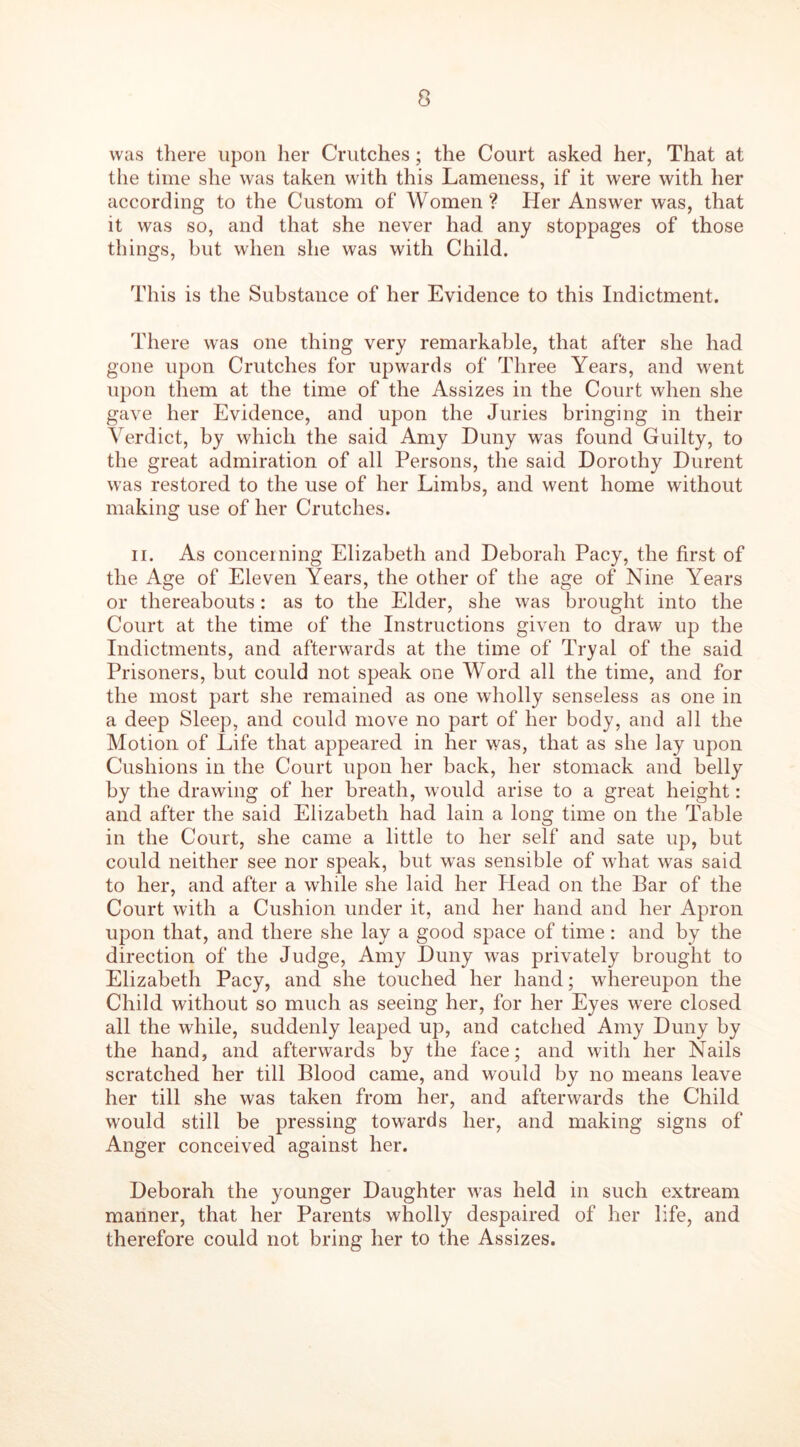 was there upon her Crutches; the Court asked her, That at the time she was taken with this Lameness, if it were with her according to the Custom of Women ? Her Answer was, that it was so, and that she never had any stoppages of those things, but when she was with Child. This is the Substance of her Evidence to this Indictment. There was one thing very remarkable, that after she had gone upon Crutches for upwards of Three Years, and went upon them at the time of the Assizes in the Court when she gave her Evidence, and upon the Juries bringing in their Verdict, by which the said Amy Duny was found Guilty, to the great admiration of all Persons, the said Dorothy Durent was restored to the use of her Limbs, and went home without making use of her Crutches. ii. As concerning Elizabeth and Deborah Pacy, the first of the Age of Eleven Years, the other of the age of Nine Years or thereabouts: as to the Elder, she was brought into the Court at the time of the Instructions given to draw up the Indictments, and afterwards at the time of Tryal of the said Prisoners, but could not speak one Word all the time, and for the most part she remained as one wholly senseless as one in a deep Sleep, and could move no part of her body, and all the Motion of Life that appeared in her was, that as she lay upon Cushions in the Court upon her back, her stomack and belly by the drawing of her breath, would arise to a great height: and after the said Elizabeth had lain a long time on the Table in the Court, she came a little to her self and sate up, but could neither see nor speak, but was sensible of what was said to her, and after a while she laid her Head on the Bar of the Court with a Cushion under it, and her hand and her Apron upon that, and there she lay a good space of time: and by the direction of the Judge, Amy Duny was privately brought to Elizabeth Pacy, and she touched her hand; whereupon the Child without so much as seeing her, for her Eyes were closed all the while, suddenly leaped up, and catclied Amy Duny by the hand, and afterwards by the face; and with her Nails scratched her till Blood came, and would by no means leave her till she was taken from her, and afterwards the Child would still be pressing towards her, and making signs of Anger conceived against her. Deborah the younger Daughter wTas held in such extream manner, that her Parents wholly despaired of her life, and therefore could not bring her to the Assizes.