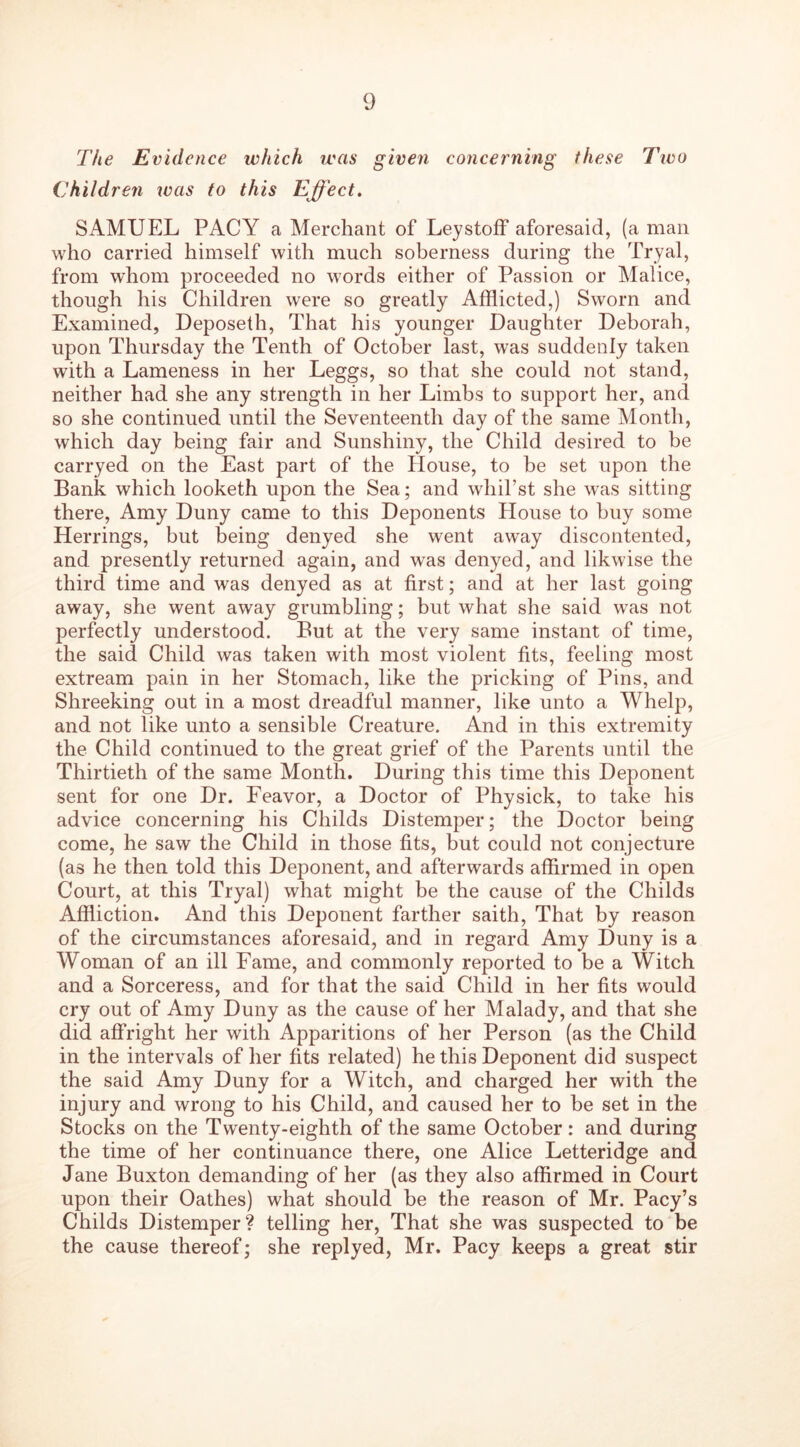 The Evidence which was given concerning these Tivo Children was to this Effect. SAMUEL PACY a Merchant of Leystoff aforesaid, (a man who carried himself with much soberness during the Tryal, from whom proceeded no words either of Passion or Malice, though his Children were so greatly Afflicted,) Sworn and Examined, Deposeth, That his younger Daughter Deborah, upon Thursday the Tenth of October last, was suddenly taken with a Lameness in her Leggs, so that she could not stand, neither had she any strength in her Limbs to support her, and so she continued until the Seventeenth day of the same Month, which day being fair and Sunshiny, the Child desired to be carryed on the East part of the House, to be set upon the Bank which looketh upon the Sea; and whil’st she was sitting there, Amy Duny came to this Deponents House to buy some Herrings, but being denyed she went away discontented, and presently returned again, and was denyed, and likwise the third time and was denyed as at first; and at her last going away, she went away grumbling; but what she said was not perfectly understood. But at the very same instant of time, the said Child was taken with most violent fits, feeling most extream pain in her Stomach, like the pricking of Pins, and Shreeking out in a most dreadful manner, like unto a Whelp, and not like unto a sensible Creature. And in this extremity the Child continued to the great grief of the Parents until the Thirtieth of the same Month. During this time this Deponent sent for one Dr. Feavor, a Doctor of Physick, to take his advice concerning his Childs Distemper; the Doctor being come, he saw the Child in those fits, but could not conjecture (as he then told this Deponent, and afterwards affirmed in open Court, at this Tryal) what might be the cause of the Childs Affliction. And this Deponent farther saith, That by reason of the circumstances aforesaid, and in regard Amy Duny is a Woman of an ill Fame, and commonly reported to be a Witch and a Sorceress, and for that the said Child in her fits would cry out of Amy Duny as the cause of her Malady, and that she did affright her with Apparitions of her Person (as the Child in the intervals of her fits related) he this Deponent did suspect the said Amy Duny for a Witch, and charged her with the injury and wrong to his Child, and caused her to be set in the Stocks on the Twenty-eighth of the same October: and during the time of her continuance there, one Alice Letteridge and Jane Buxton demanding of her (as they also affirmed in Court upon their Oathes) what should be the reason of Mr. Pacy’s Childs Distemper? telling her, That she was suspected to be the cause thereof; she replyed, Mr. Pacy keeps a great stir