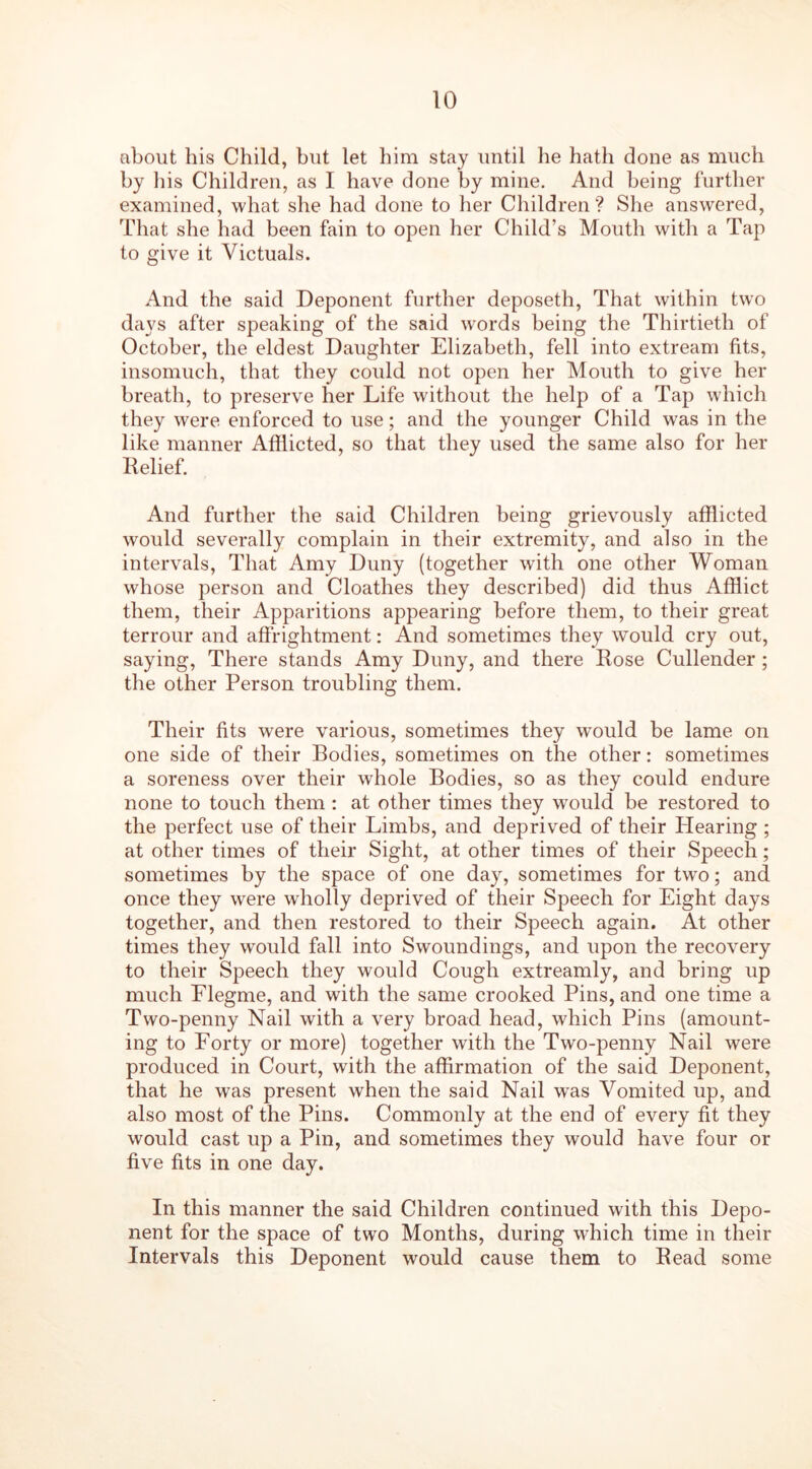 about his Child, but let him stay until he hath done as much by his Children, as I have done by mine. And being further examined, what she had done to her Children? She answered, That she had been fain to open her Child’s Mouth with a Tap to give it Victuals. And the said Deponent further deposeth, That within two days after speaking of the said words being the Thirtieth of October, the eldest Daughter Elizabeth, fell into extream fits, insomuch, that they could not open her Mouth to give her breath, to preserve her Life without the help of a Tap which they were enforced to use; and the younger Child was in the like manner Afflicted, so that they used the same also for her Relief. And further the said Children being grievously afflicted would severally complain in their extremity, and also in the intervals, That Amy Duny (together with one other Woman whose person and Cloathes they described) did thus Afflict them, their Apparitions appearing before them, to their great terrour and affrightment: And sometimes they would cry out, saying, There stands Amy Duny, and there Rose Cullender ; the other Person troubling them. Their fits were various, sometimes they would be lame on one side of their Bodies, sometimes on the other: sometimes a soreness over their whole Bodies, so as they could endure none to touch them : at other times they would be restored to the perfect use of their Limbs, and deprived of their Hearing ; at other times of their Sight, at other times of their Speech; sometimes by the space of one day, sometimes for two; and once they were wholly deprived of their Speech for Eight days together, and then restored to their Speech again. At other times they would fall into Swoundings, and upon the recovery to their Speech they would Cough extreamly, and bring up much Elegme, and with the same crooked Pins, and one time a Two-penny Nail with a very broad head, which Pins (amount- ing to Forty or more) together with the Two-penny Nail were produced in Court, with the affirmation of the said Deponent, that he was present when the said Nail wras Vomited up, and also most of the Pins. Commonly at the end of every fit they would cast up a Pin, and sometimes they would have four or five fits in one day. In this manner the said Children continued with this Depo- nent for the space of two Months, during which time in their Intervals this Deponent would cause them to Read some