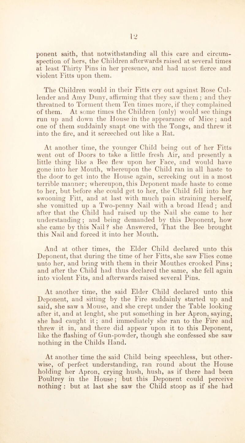 ponent saith, that notwithstanding all this care and circum- spection of hers, the Children afterwards raised at several times at least Thirty Pins in her presence, and had most fierce and violent Fitts upon them. The Children would in their Fitts cry out against Pose Cul- lender and Amy Duny, affirming that they saw them ; and they threatned to Torment them Ten times more, if they complained of them. At some times the Children (only) would see things run up and down the House in the appearance of Mice; and one of them suddainly snapt one with the Tongs, and threw it into the fire, and it screeched out like a Pat. At another time, the younger Child being out of her Fitts went out of Doors to take a little fresh Air, and presently a little thing like a Bee flew upon her Face, and would have gone into her Mouth, whereupon the Child ran in all haste to the door to get into the House again, screeking out in a most terrible manner; whereupon, this Deponent made haste to come to her, but before she could get to her, the Child fell into her swooning Fitt, and at last with much pain straining herself, she vomitted up a Two-penny Nail with a broad Plead ; and after that the Child had raised up the Nail she came to her understanding ; and being demanded by this Deponent, how she came by this Nail? she Answered, That the Bee brought this Nail and forced it into her Mouth. And at other times, the Elder Child declared unto this Deponent, that during the time of her Fitts, she saw Flies come unto her, and bring with them in their Mouthes crooked Pins; and after the Child had thus declared the same, she fell again into violent Fits, and afterwards raised several Pins. At another time, the said Elder Child declared unto this Deponent, and sitting by the Fire suddainly started up and said, she saw a Mouse, and she crept under the Table looking after it, and at lenght, she put something in her Apron, saying, she had caught it; and immediately she ran to the Fire and threw it in, and there did appear upon it to this Deponent, like the flashing of Gun-powder, though she confessed she saw nothing in the Childs Hand. At another time the said Child being speechless, but other- wise, of perfect understanding, ran round about the House holding her Apron, crying hush, hush, as if there had been Poultrey in the House; but this Deponent could perceive nothing : but at last she saw the Child stoop as if she had