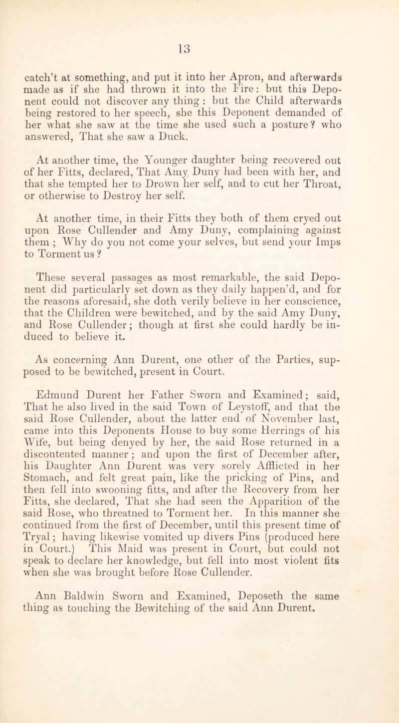 catch’t at something, and put it into her Apron, and afterwards made as if she had thrown it into the Fire: but this Depo- nent could not discover any thing : but the Child afterwards being restored to her speech, she this Deponent demanded of her what she saw at the time she used such a posture ? who answered, That she saw a Duck. At another time, the Younger daughter being recovered out of her Fitts, declared, That Amy Duny had been with her, and that she tempted her to Drown her self, and to cut her Throat, or otherwise to Destroy her self. At another time, in their Fitts they both of them cryed out upon Rose Cullender and Amy Duny, complaining against them ; Why do you not come your selves, but send your Imps to Torment us ? These several passages as most remarkable, the said Depo- nent did particularly set down as they daily happen’d, and for the reasons aforesaid, she doth verily believe in her conscience, that the Children were bewitched, and by the said Amy Duny, and Rose Cullender; though at first she could hardly be in- duced to believe it. As concerning Ann Durent, one other of the Parties, sup- posed to be bewitched, present in Court. Edmund Durent her Father Sworn and Examined; said, That he also lived in the said Town of Leystoff, and that the said Rose Cullender, about the latter end of November last, came into this Deponents blouse to buy some Herrings of his Wife, but being denyed by her, the said Rose returned in a discontented manner ; and upon the first of December after, his Daughter Ann Durent was very sorely Afflicted in her Stomach, and felt great pain, like the pricking of Pins, and then fell into swooning fitts, and after the Recovery from her Fitts, she declared, That she had seen the Apparition of the said Rose, who tbreatned to Torment her. In this manner she continued from the first of December, until this present time of Tryal; having likewise vomited up divers Pins (produced here in Court.) This Maid was present in Court, but could not speak to declare her knowledge, but fell into most violent fits when she was brought before Rose Cullender. Ann Baldwin Sworn and Examined, Deposeth the same thing as touching the Bewitching of the said Ann Durent.