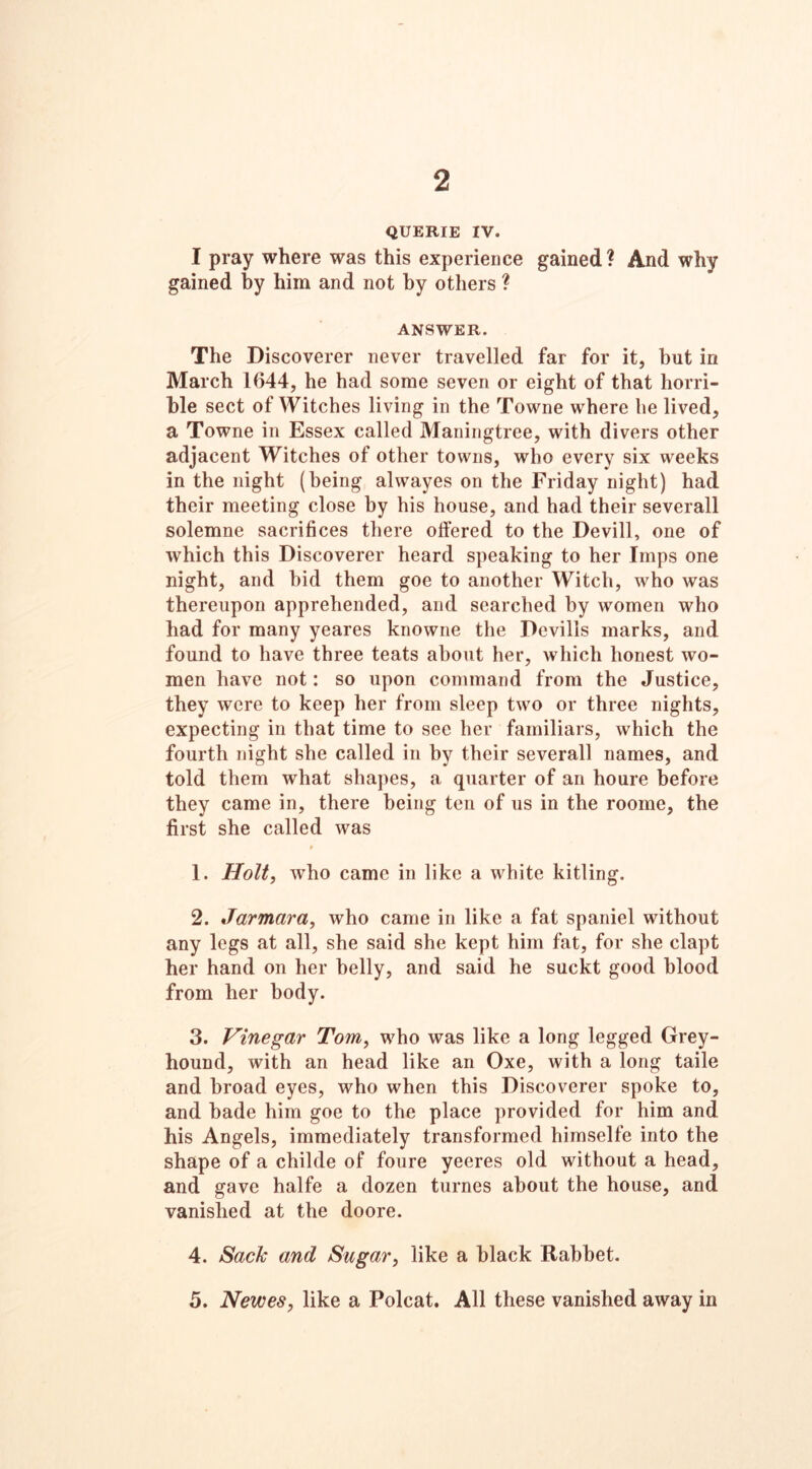 2 QUERIE IV. I pray where was this experience gained? And why gained by him and not by others ? ANSWER. The Discoverer never travelled far for it, but in March 1(144, he had some seven or eight of that horri- ble sect of Witches living in the Towne where he lived, a Towne in Essex called Maningtree, with divers other adjacent Witches of other towns, who every six weeks in the night (being alwayes on the Friday night) had their meeting close by his house, and had their severall solemne sacrifices there offered to the Devill, one of which this Discoverer heard speaking to her Imps one night, and bid them goe to another Witch, who was thereupon apprehended, and searched by women who had for many yeares knowne the Devills marks, and found to have three teats about her, which honest wo- men have not: so upon command from the Justice, they were to keep her from sleep two or three nights, expecting in that time to see her familiars, which the fourth night she called in by their severall names, and told them what shapes, a quarter of an houre before they came in, there being ten of us in the roome, the first she called was 1. Holt, who came in like a white kitling. 2. Jarmara, who came in like a fat spaniel without any legs at all, she said she kept him fat, for she clapt her hand on her belly, and said he suckt good blood from her body. 3. Vinegar Tom, who was like a long legged Grey- hound, with an head like an Oxe, with a long taile and broad eyes, who when this Discoverer spoke to, and bade him goe to the place provided for him and his Angels, immediately transformed himselfe into the shape of a childe of foure yeeres old without a head, and gave halfe a dozen turnes about the house, and vanished at the doore. 4. Sack and Sugar, like a black Rabbet. 5. Newes, like a Polcat. All these vanished away in