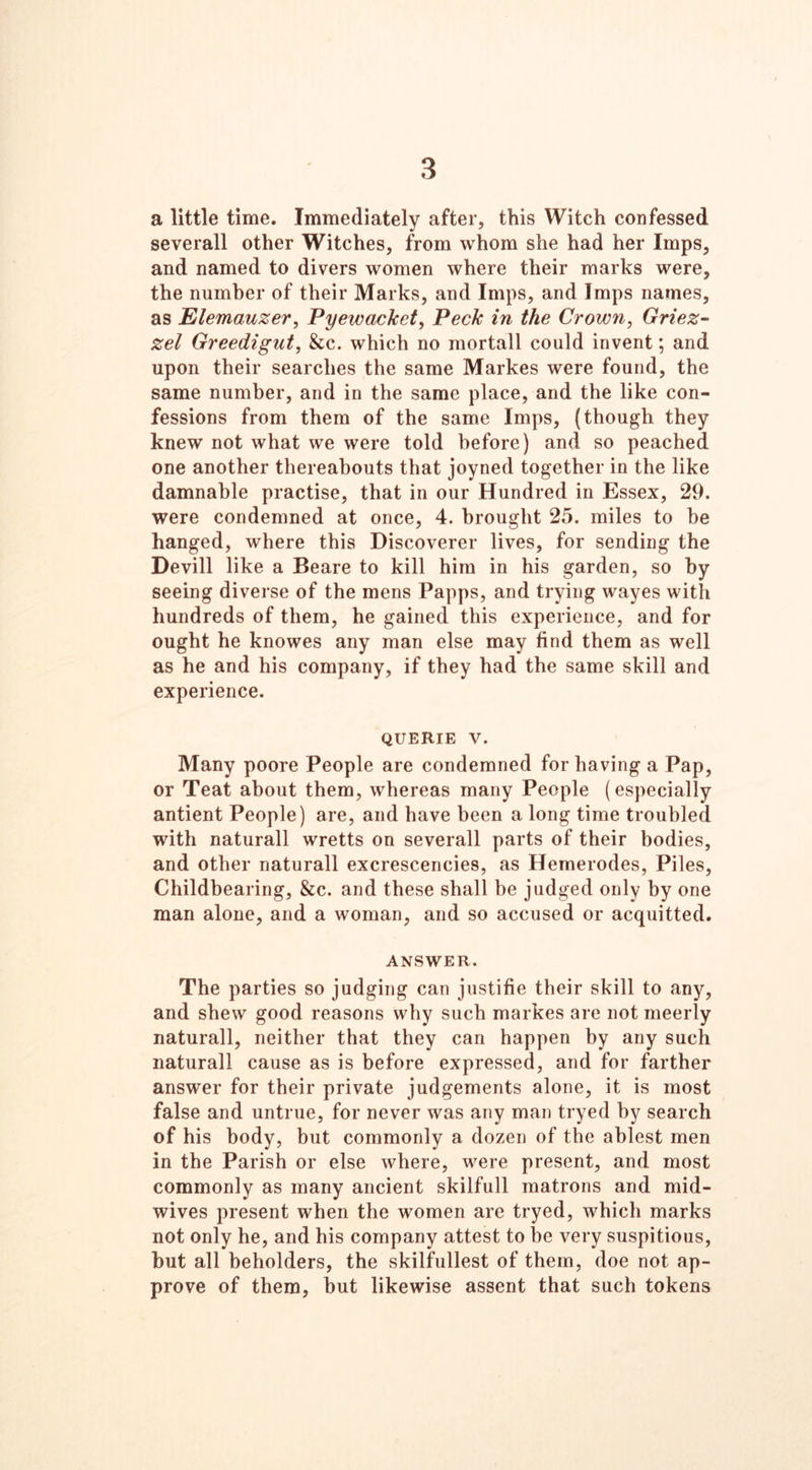 3 a little time. Immediately after, this Witch confessed severall other Witches, from whom she had her Imps, and named to divers women where their marks were, the number of their Marks, and Imps, and Imps names, as Elemauzer, Pyewackct, Peck in the Crown, Griez- zel Greedigut, &c. which no mortall could invent; and upon their searches the same Markes were found, the same number, and in the same place, and the like con- fessions from them of the same Imps, (though they knew not what we were told before) and so peached one another thereabouts that joyned together in the like damnable practise, that in our Hundred in Essex, 29. were condemned at once, 4. brought 25. miles to be hanged, where this Discoverer lives, for sending the Devill like a Beare to kill him in his garden, so by seeing diverse of the mens Papps, and trying wayes with hundreds of them, he gained this experience, and for ought he knowes any man else may find them as well as he and his company, if they had the same skill and experience. querie v. Many poore People are condemned for having a Pap, or Teat about them, whereas many People (especially antient People) are, and have been a long time troubled with naturall wretts on severall parts of their bodies, and other naturall excrescencies, as Hemerodes, Piles, Childbearing, &c. and these shall be judged only by one man alone, and a woman, and so accused or acquitted. ANSWER. The parties so judging can justifie their skill to any, and shew good reasons why such markes are not meerly naturall, neither that they can happen by any such naturall cause as is before expressed, and for farther answer for their private judgements alone, it is most false and untrue, for never was any man tryed by search of his body, but commonly a dozen of the ablest men in the Parish or else where, were present, and most commonly as many ancient skilfull matrons and mid- wives present when the women are tryed, which marks not only he, and his company attest to be very suspitious, but all beholders, the skilfullest of them, doe not ap- prove of them, but likewise assent that such tokens