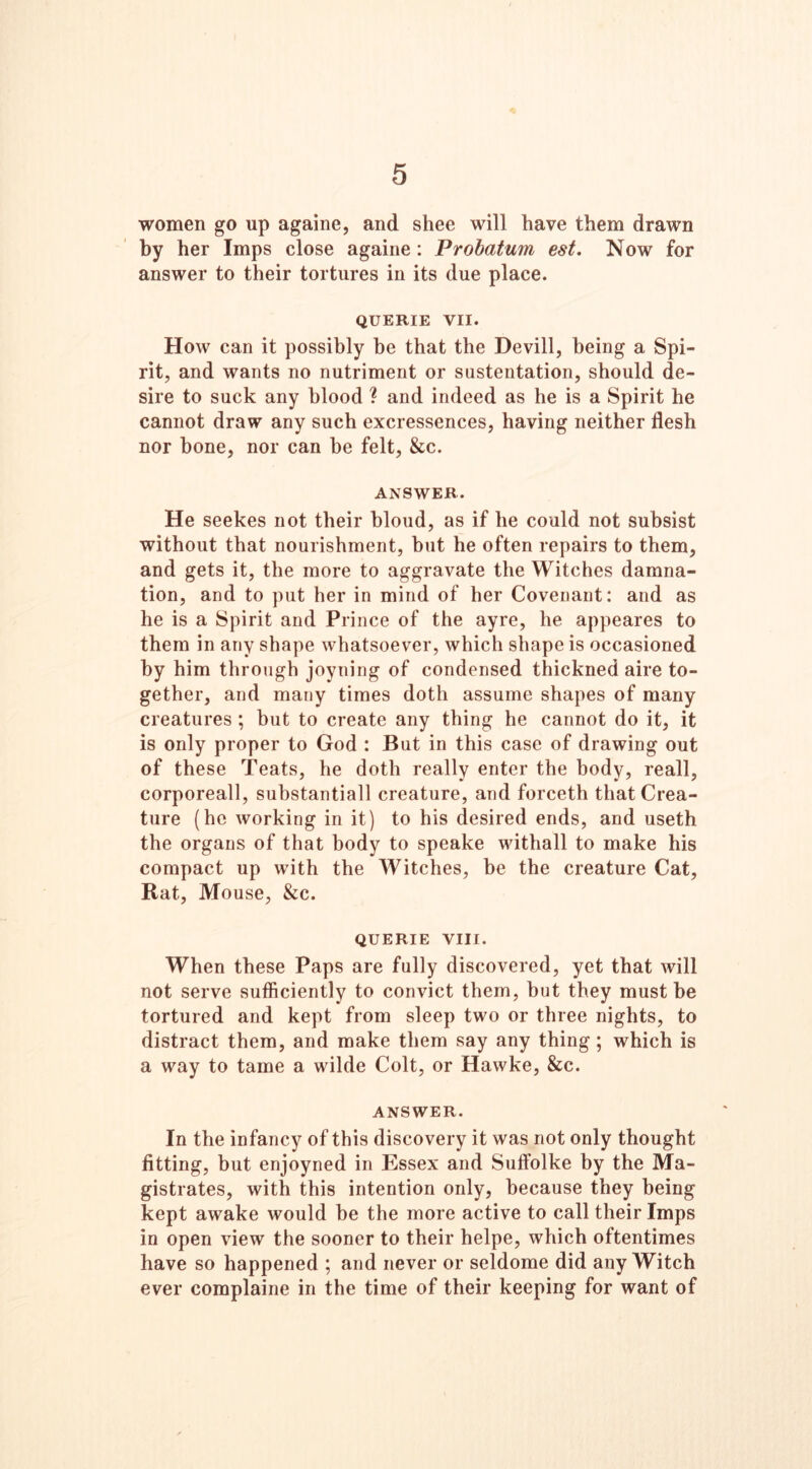 5 women go up againe, and shee will have them drawn by her Imps close againe: Probatum est. Now for answer to their tortures in its due place. QUERIE VII. How can it possibly be that the Devill, being a Spi- rit, and wants no nutriment or sustentation, should de- sire to suck any blood ? and indeed as he is a Spirit he cannot draw any such excressences, having neither flesh nor bone, nor can be felt, &c. ANSWER. He seekes not their bloud, as if he could not subsist without that nourishment, but he often repairs to them, and gets it, the more to aggravate the Witches damna- tion, and to put her in mind of her Covenant: and as he is a Spirit and Prince of the ayre, he appeares to them in any shape whatsoever, which shape is occasioned by him through joyning of condensed thickned aire to- gether, and many times doth assume shapes of many creatures ; but to create any thing he cannot do it, it is only proper to God : But in this case of drawing out of these Teats, he doth really enter the body, reall, corporeall, suhstantiall creature, and forceth that Crea- ture (he working in it) to his desired ends, and useth the organs of that body to speake withall to make his compact up with the Witches, be the creature Cat, Rat, Mouse, &c. QUERIE VIII. When these Paps are fully discovered, yet that will not serve sufficiently to convict them, but they must be tortured and kept from sleep two or three nights, to distract them, and make them say any thing; which is a way to tame a wilde Colt, or Hawke, &c. ANSWER. In the infancy of this discovery it was not only thought fitting, but enjoyned in Essex and Suffolke by the Ma- gistrates, with this intention only, because they being kept awake would be the more active to call their Imps in open view the sooner to their helpe, which oftentimes have so happened ; and never or seldome did any Witch ever complaine in the time of their keeping for want of