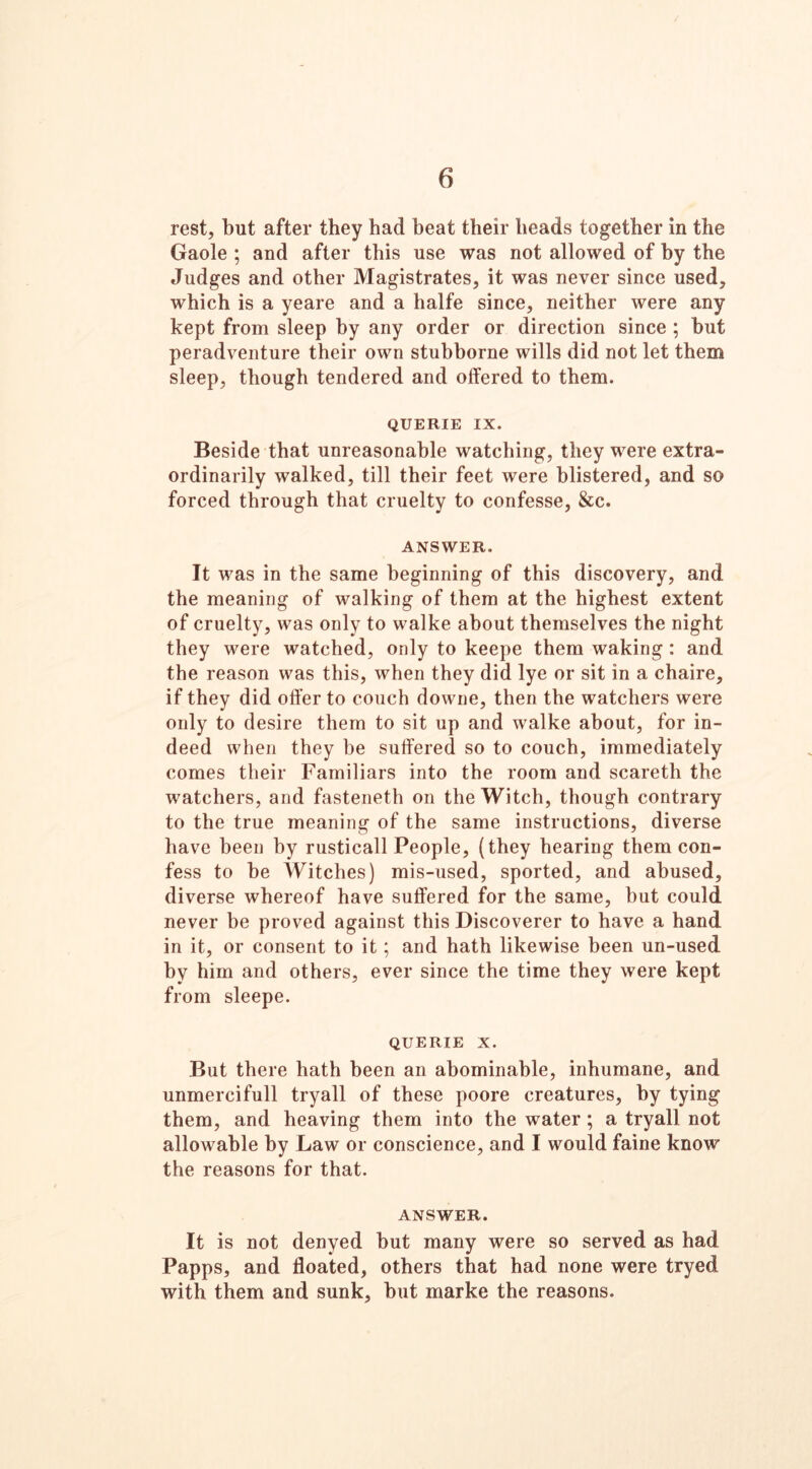 6 rest, but after they had beat their heads together in the Gaole ; and after this use was not allowed of by the Judges and other Magistrates, it was never since used, which is a yeare and a halfe since, neither were any kept from sleep by any order or direction since ; but peradventure their own stubborne wills did not let them sleep, though tendered and offered to them. QUERIE IX. Beside that unreasonable watching, they were extra- ordinarily walked, till their feet were blistered, and so forced through that cruelty to confesse, &c. ANSWER. It was in the same beginning of this discovery, and the meaning of walking of them at the highest extent of cruelty, was only to walke about themselves the night they were watched, only to keepe them waking : and the reason was this, when they did lye or sit in a chaire, if they did offer to couch downe, then the watchers were only to desire them to sit up and walke about, for in- deed when they be suffered so to couch, immediately comes their Familiars into the room and scaretli the watchers, and fasteneth on the Witch, though contrary to the true meaning of the same instructions, diverse have been by rusticall People, (they hearing them con- fess to be Witches) mis-used, sported, and abused, diverse whereof have suffered for the same, but could never be proved against this Discoverer to have a hand in it, or consent to it; and hath likewise been un-used by him and others, ever since the time they were kept from sleepe. QUERIE x. But there hath been an abominable, inhumane, and unmercifull tryall of these poore creatures, by tying them, and heaving them into the water ; a tryall not allowable by Law or conscience, and I would faine know the reasons for that. ANSWER. It is not denyed but many were so served as had Papps, and floated, others that had none were tryed with them and sunk, but marke the reasons.