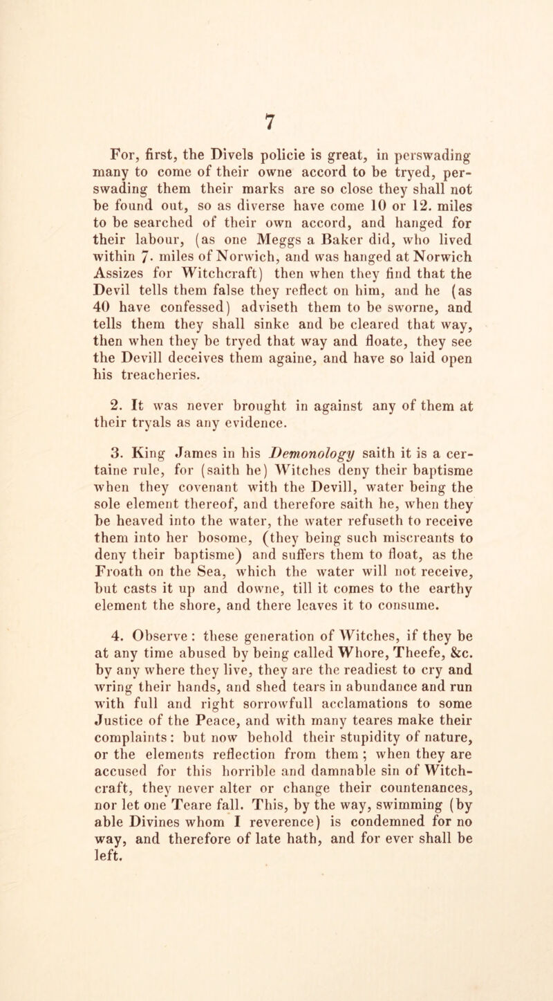 For, first, the Divels policie is great, in perswading many to come of their owne accord to he tryed, per- swading them their marks are so close they shall not he found out, so as diverse have come 10 or 12. miles to be searched of their own accord, and hanged for their labour, (as one Meggs a Baker did, who lived within 7* miles of Norwich, and was hanged at Norwich Assizes for Witchcraft) then when they find that the Devil tells them false they reflect on him, and he (as 40 have confessed) adviseth them to be sworne, and tells them they shall sinke and be cleared that way, then when they be tryed that way and floate, they see the Devill deceives them againe, and have so laid open his treacheries. 2. It was never brought in against any of them at their tryals as any evidence. 3. King James in his Demonology saith it is a cer- taine rule, for (saith he) Witches deny their baptisme when they covenant with the Devill, water being the sole element thereof, and therefore saith he, when they he heaved into the water, the water refuseth to receive them into her bosome, (they being such miscreants to deny their baptisme) and suffers them to float, as the Froath on the Sea, which the water will not receive, hut casts it up and downe, till it comes to the earthy element the shore, and there leaves it to consume. 4. Observe : these generation of Witches, if they be at any time abused by being called Whore, Theefe, &c. by any where they live, they are the readiest to cry and wring their hands, and shed tears in abundance and run with full and right sorrowfull acclamations to some Justice of the Peace, and with many teares make their complaints : but now behold their stupidity of nature, or the elements reflection from them ; when they are accused for this horrible and damnable sin of Witch- craft, they never alter or change their countenances, nor let one Teare fall. This, by the way, swimming (by able Divines whom I reverence) is condemned for no way, and therefore of late hath, and for ever shall be left.