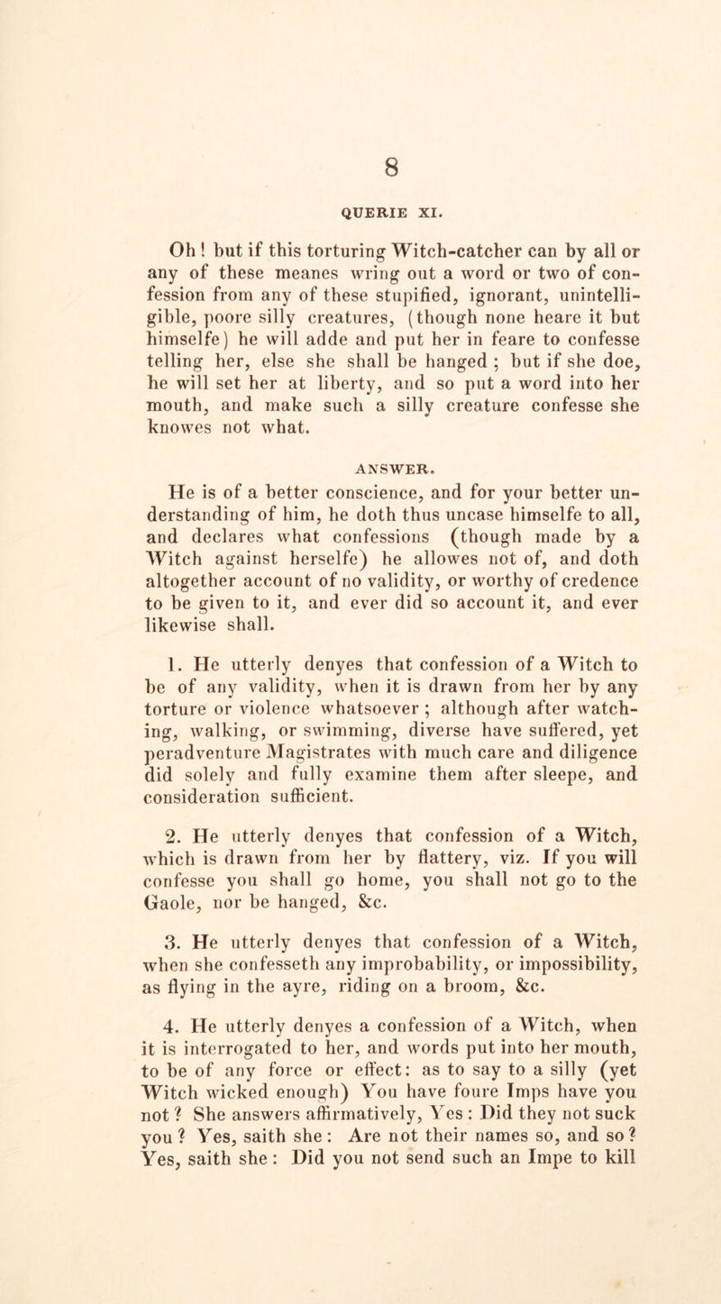 8 QUERIE XI. Oh ! but if this torturing Witch-catcher can by all or any of these meanes wring out a word or two of con- fession from any of these stupified, ignorant, unintelli- gible, poore silly creatures, (though none heare it but himselfe) he will adde and put her in feare to confesse telling her, else she shall be hanged ; but if she doe, he will set her at liberty, and so put a word into her mouth, and make such a silly creature confesse she knowes not what. ANSWER. He is of a better conscience, and for your better un- derstanding of him, he doth thus uncase himselfe to all, and declares what confessions (though made by a Witch against herselfe) he allowes not of, and doth altogether account of no validity, or worthy of credence to be given to it, and ever did so account it, and ever likewise shall. 1. He utterly denyes that confession of a Witch to be of any validity, when it is drawn from her by any torture or violence whatsoever ; although after watch- ing, walking, or swimming, diverse have suffered, yet peradventure Magistrates with much care and diligence did solely and fully examine them after sleepe, and consideration sufficient. 2. He utterly denyes that confession of a Witch, which is drawn from her by flattery, viz. If you will confesse you shall go home, you shall not go to the Gaole, nor be hanged, &c. 3. He utterly denyes that confession of a Witch, when she confesseth any improbability, or impossibility, as flying in the ayre, riding on a broom, &c. 4. He utterly denyes a confession of a Witch, when it is interrogated to her, and words put into her mouth, to be of any force or effect: as to say to a silly (yet Witch wicked enough) You have foure Imps have you not ? She answers affirmatively, Yes : Did they not suck you ? Yes, saith she : Are not their names so, and so? Yes, saith she: Did you not send such an Impe to kill