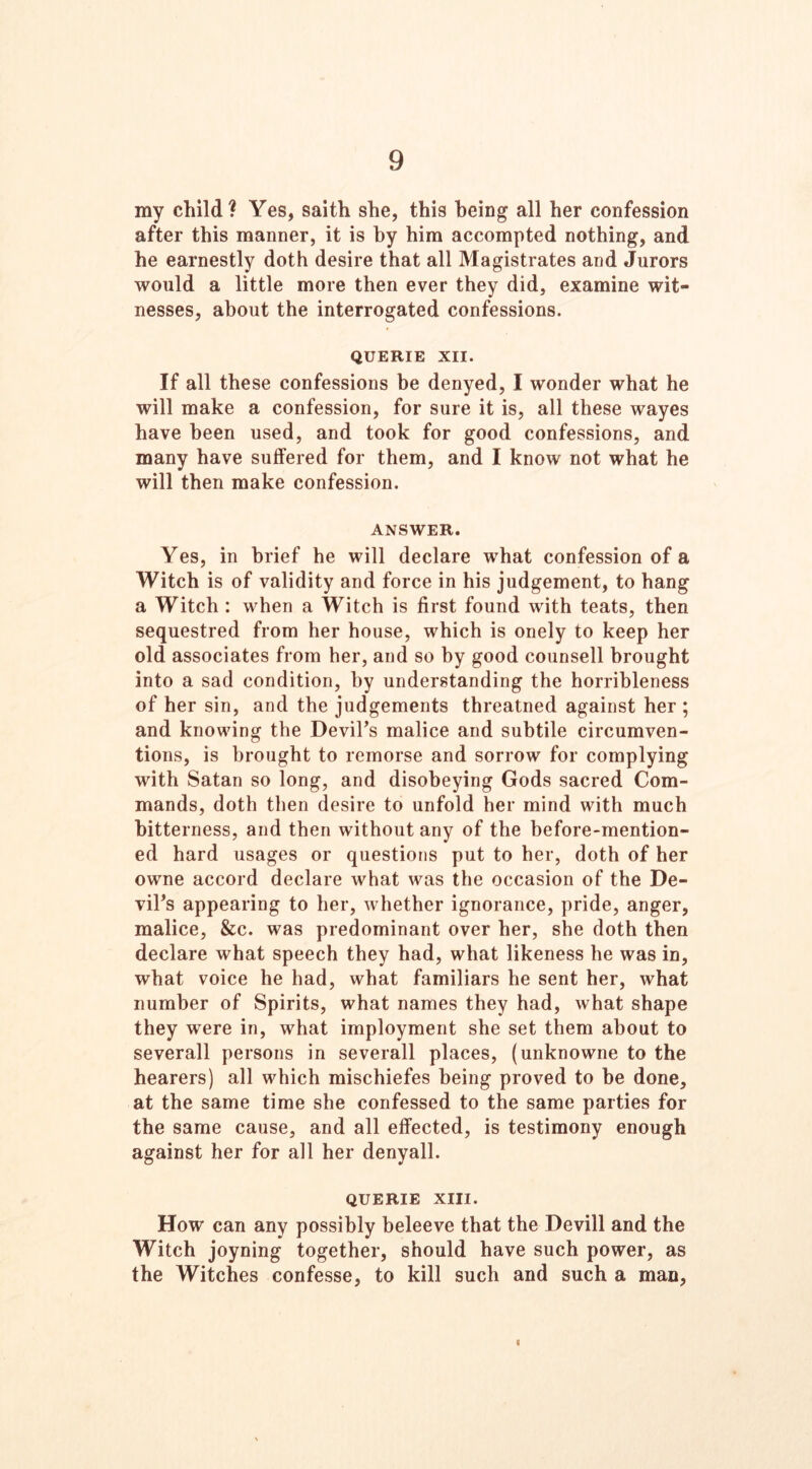 9 my child? Yes, saith she, this being all her confession after this manner, it is by him accompted nothing, and he earnestly doth desire that all Magistrates and Jurors would a little more then ever they did, examine wit- nesses, about the interrogated confessions. QUERIE XII. If all these confessions be denyed, I wonder what he will make a confession, for sure it is, all these wayes have been used, and took for good confessions, and many have suffered for them, and I know not what he will then make confession. ANSWER. Yes, in brief he will declare what confession of a Witch is of validity and force in his judgement, to hang a Witch : when a Witch is first found with teats, then sequestred from her house, which is onely to keep her old associates from her, and so by good counsell brought into a sad condition, by understanding the horribleness of her sin, and the judgements threatned against her ; and knowing the Devil’s malice and subtile circumven- tions, is brought to remorse and sorrow for complying with Satan so long, and disobeying Gods sacred Com- mands, doth then desire to unfold her mind with much bitterness, and then without any of the before-mention- ed hard usages or questions put to her, doth of her owne accord declare what was the occasion of the De- vil’s appearing to her, whether ignorance, pride, anger, malice, &c. was predominant over her, she doth then declare what speech they had, what likeness he was in, what voice he had, what familiars he sent her, what number of Spirits, what names they had, what shape they were in, what imployment she set them about to severall persons in severall places, (unknowne to the hearers) all which mischiefes being proved to be done, at the same time she confessed to the same parties for the same cause, and all effected, is testimony enough against her for all her denyall. QUERIE XIII. How can any possibly beleeve that the Devill and the Witch joyning together, should have such power, as the Witches confesse, to kill such and such a man,