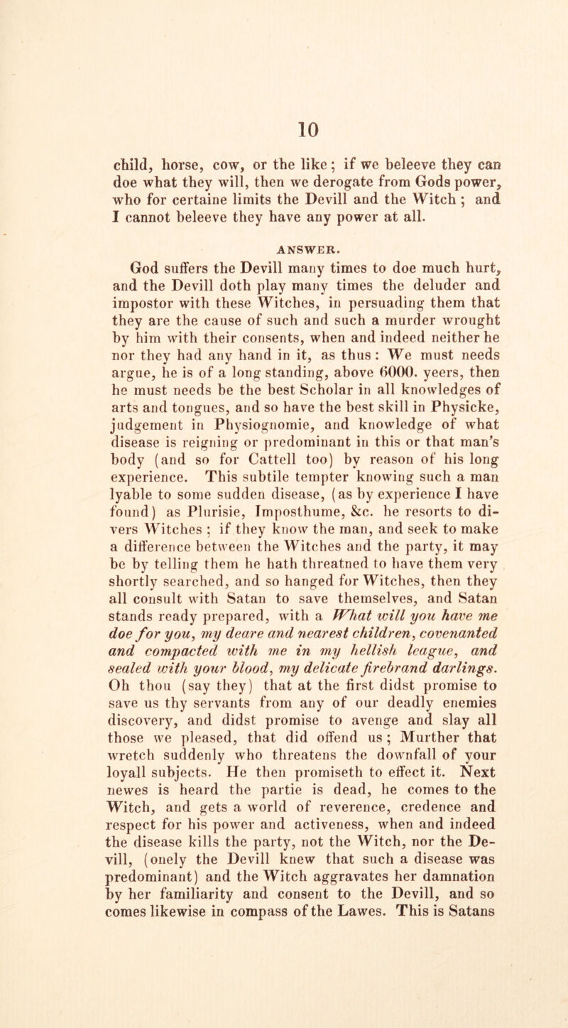 child, horse, cow, or the like; if we beleeve they can doe what they will, then we derogate from Gods power, who for certaine limits the Devill and the Witch ; and I cannot beleeve they have any power at all. ANSWER. God suffers the Devill many times to doe much hurt, and the Devill doth play many times the deluder and impostor with these Witches, in persuading them that they are the cause of such and such a murder wrought by him with their consents, when and indeed neither he nor they had any hand in it, as thus: We must needs argue, he is of a long standing, above 6000. yeers, then he must needs be the best Scholar in all knowledges of arts and tongues, and so have the best skill in Physicke, judgement in Physiognomie, and knowledge of what disease is reigning or predominant in this or that man’s body (and so for Cattell too) by reason of his long experience. This subtile tempter knowing such a man lyable to some sudden disease, (as by experience I have found) as Plurisie, Imposthume, &c. he resorts to di- vers Witches ; if they know the man, and seek to make a difference between the Witches and the party, it may be by telling them he hath threatned to have them very shortly searched, and so hanged for Witches, then they all consult with Satan to save themselves, and Satan stands ready prepared, with a IVhat will you have me doe for you, my deare and nearest children, covenanted and compacted with me in my hellish league, and sealed with your blood, my delicate firebrand darlings. Oh thou (say they) that at the first didst promise to save us thy servants from any of our deadly enemies discovery, and didst promise to avenge and slay all those we pleased, that did offend us ; Murther that wretch suddenly who threatens the downfall of your loyall subjects. He then promiseth to effect it. Next newes is heard the partie is dead, he comes to the Witch, and gets a world of reverence, credence and respect for his power and activeness, when and indeed the disease kills the party, not the Witch, nor the De- vill, (onely the Devill knew that such a disease was predominant) and the Witch aggravates her damnation by her familiarity and consent to the Devill, and so comes likewise in compass of the Lawes. This is Satans