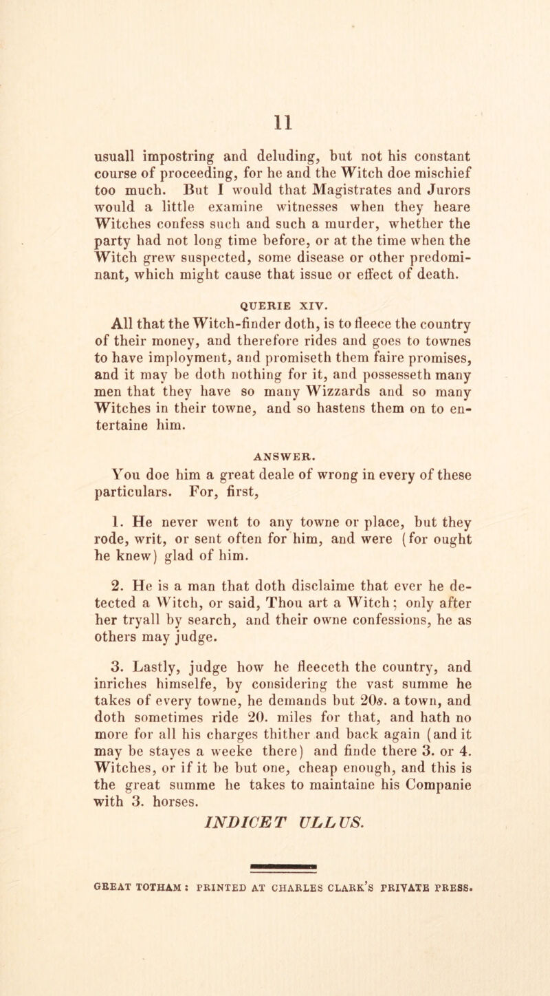 11 usuall impostring and deluding, but not his constant course of proceeding, for he and the Witch doe mischief too much. But I would that Magistrates and Jurors would a little examine witnesses when they heare Witches confess such and such a murder, whether the party had not long time before, or at the time when the Witch grew suspected, some disease or other predomi- nant, which might cause that issue or effect of death. QUERIE XIV. All that the Witch-finder doth, is to fieece the country of their money, and therefore rides and goes to townes to have imployment, and promiseth them faire promises, and it may be doth nothing for it, and possesseth many men that they have so many Wizzards and so many Witches in their towne, and so hastens them on to en- tertaine him. ANSWER. You doe him a great deale of wrong in every of these particulars. For, first, 1. He never went to any towne or place, but they rode, writ, or sent often for him, and were (for ought he knew) glad of him. 2. He is a man that doth disclaime that ever he de- tected a Witch, or said, Thou art a Witch; only after her tryall by search, and their owne confessions, he as others may judge. 3. Lastly, judge how he fleeceth the country, and inriches himselfe, by considering the vast summe he takes of every towne, he demands but 20s. a town, and doth sometimes ride 20. miles for that, and hath no more for all his charges thither and back again (and it may be stayes a weeke there) and finde there 3. or 4. Witches, or if it he hut one, cheap enough, and this is the great summe he takes to maintaine his Companie with 3. horses. INDICET ULL US.