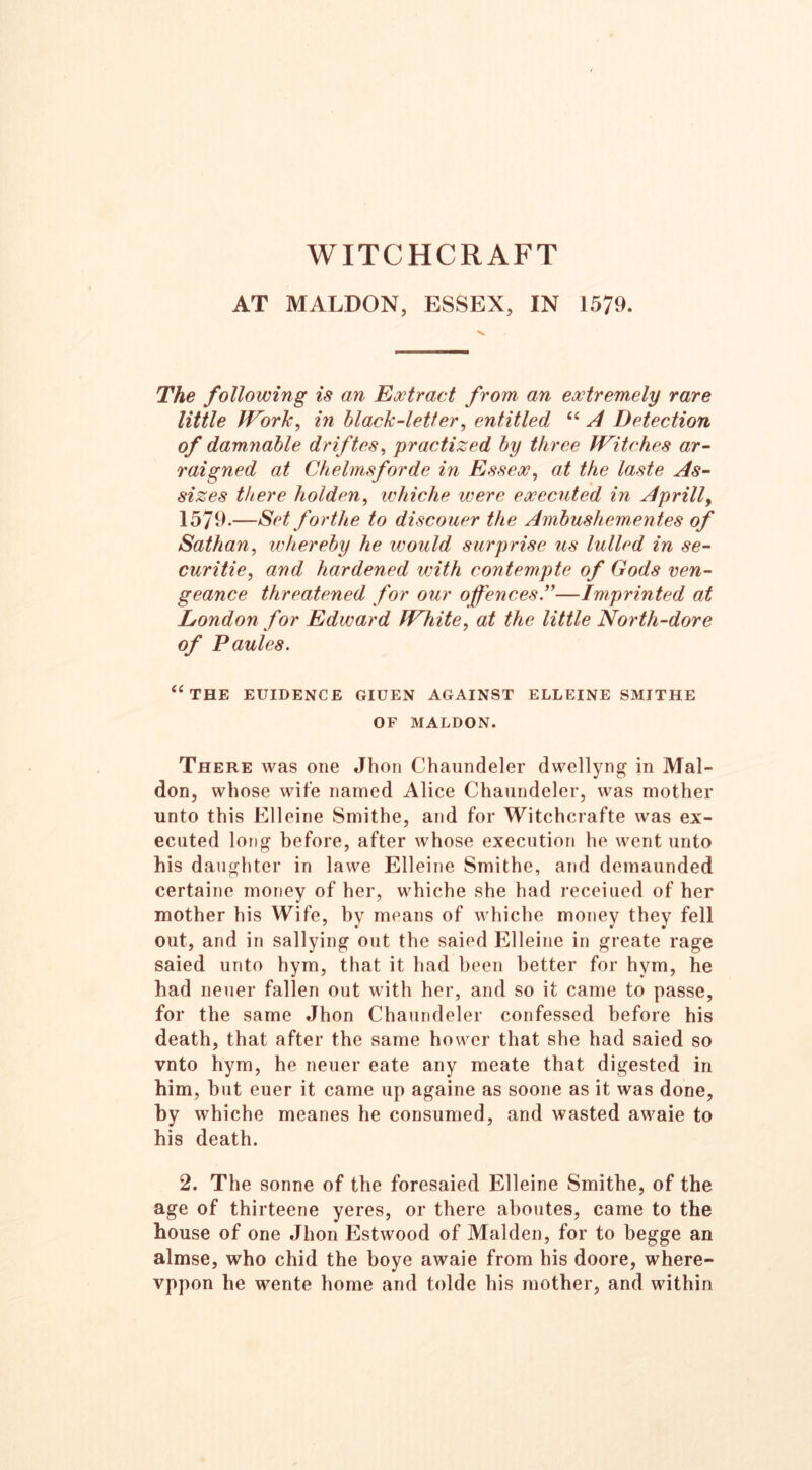 WITCHCRAFT AT MALDON, ESSEX, IN 1579. The following is an Extract from an extremely rare little Work, in black-letter, entitled “ A Detection of dammable driftes, practized by three Witches ar- raigned at Chelmsforde in Essex, at the laste As- sizes there holden, whiche were executed in A prill, 1579.—Set forthe to discouer the Ambushementes of Sathan, whereby he would surprise us lulled in se- curitie, and hardened with contempte of Gods ven- geance threatened for our offences”—Imprinted at London for Edward White, at the little North-dore of Paules. “the euidence giuen against elleine smithe OF MALDON. There was one Jhon Chaundeler dwellyng in Mal- don, whose wife named Alice Chaundeler, was mother unto this Elleine Smithe, and for Witchcrafte was ex- ecuted long before, after whose execution he went unto his daughter in lawe Elleine Smithe, and demaunded certaine money of her, whiche she had receiued of her mother his Wife, by means of whiche money they fell out, and in sallying out the saied Elleine in greate rage saied unto hym, that it had been better for hym, he had neuer fallen out with her, and so it came to passe, for the same Jhon Chaundeler confessed before his death, that after the same hower that she had saied so vnto hym, he neuer eate any meate that digested in him, but euer it came up againe as soone as it was done, by whiche meanes he consumed, and wasted awaie to his death. 2. The sonne of the foresaied Elleine Smithe, of the age of thirteene yeres, or there aboutes, came to the house of one Jhon Estwood of Malden, for to begge an almse, who chid the boye awaie from his doore, where- vppon he wente home and tolde his mother, and within