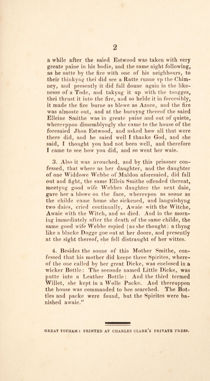 2 a while after the saied Estwood was taken with very greate paine in his hodie, and the same night following, as he satte by the fire with one of his neighbours, to their thinkyng thei did see a Ratte runne vp the Chim- ney, and presently it did fall doune again in the like- nesse of a Tode, and takyng it up with the tongges, thei thrust it into the fire, and so helde it in forcesibly, it made the fire burne as blewe as Azure, and the fire was almoste out, and at the burnyng thereof the saied Elleine Smithe was in greate paine and out of quiete, wherevppon dissemblyngly she came to the house of the foresaied Jhon Estwood, and asked how all that were there did, and he saied well I thanke God, and she said, I thought you had not been well, and therefore I came to see how you did, and so went her waie. 3. Also it was avouched, and by this prisoner con- fessed, that where as her daughter, and the daughter of one Widdowe YVebbe of Maldon aforesaied, did fall out and fight, the same Ellein Smithe offended thereat, meetyng good wife Webbes daughter the next daie, gave her a blowe on the face, wherevpon as soone as the childe came home she sickened, and languishyng two daies, cried continually, Awaie with the Witche, Awaie with the Witch, and so died. And in the morn- ing immediately after the death of the same childe, the same good wife Webbe espied (as she thought) a thyng like a blacke Dogge goe out at her doore, and presently at the sight thereof, she fell distraught of her wittes. 4. Besides the sonne of this Mother Smithe, con- fessed that his mother did keepe three Spirites, where- of the one called hy her great Dicke, was enclosed in a wicker Bottle: The seconde named Little Dicke, was putte into a Leather Bottle: And the third termed Willet, she kept in a Wolle Packe. And thereuppon the house was commanded to bee searched. The Bot- tles and packe were found, but the Spirites were ba- nished awaie.” WA