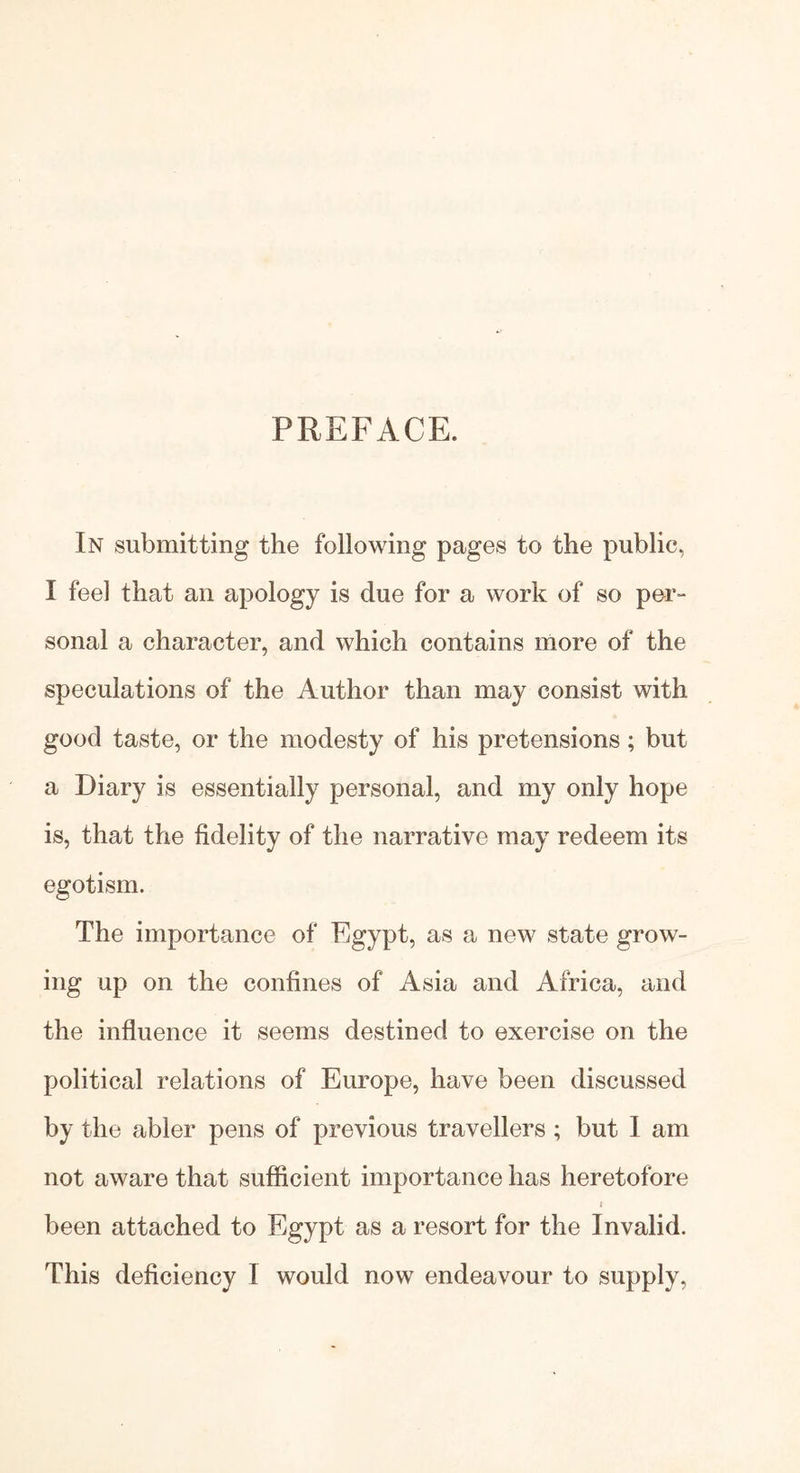 PREFACE. In submitting the following pages to the public, I feel that an apology is due for a work of so per- sonal a character, and which contains more of the speculations of the Author than may consist with good taste, or the modesty of his pretensions; but a Diary is essentially personal, and my only hope is, that the fidelity of the narrative may redeem its egotism. The importance of Egypt, as a new state grow- ing up on the confines of Asia and Africa, and the influence it seems destined to exercise on the political relations of Europe, have been discussed by the abler pens of previous travellers ; but I am not aware that sufficient importance has heretofore i been attached to Egypt as a resort for the Invalid. This deficiency I would now endeavour to supply,