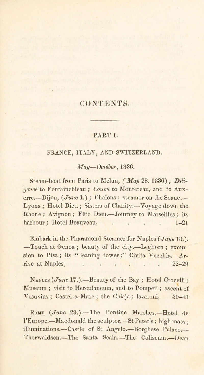 CONTENTS. PART I. FRANCE, ITALY, AND SWITZERLAND. May—October, 1836. Steam-boat from Paris to Melun, (May 28. 1836) ; Dili- gence to Fontainebleau; Coucu to Montereau, and to Aux- erre.—-Dijon, (June 1.) ; Chalons ; steamer on the Soane.-— Lyons ; Hotel Dieu ; Sisters of Charity.—Voyage down the Rhone; Avignon; Fete Dieu.—Journey to Marseilles; its harbour; Hotel Beauveau, . . . . 1-21 Embark in the Pharamond Steamer for Naples (June 13.). —Touch at Genoa ; beauty of the city.—Leghorn ; excur- sion to Pisa; its “leaning tower;” Civita Vecchia.—Ar- rive at Naples, 22-29 Naples (June 17.).—-Beauty of the Bay ; Hotel Crocelli ; Museum ; visit to Herculaneum, and to Pompeii; ascent of Vesuvius; Castel-a-Mare; the Chiaja; lazaroni, 30-48 Rome (June 29.).—The Pontine Marshes.—Hotel de l’Europe.—Macdonald the sculptor.—St Peter’s; high mass ; illuminations.—Castle of St Angelo.—Borghese Palace.—• Thorwaldsen.—The Santa Scala,—The Coliseum.—Dean