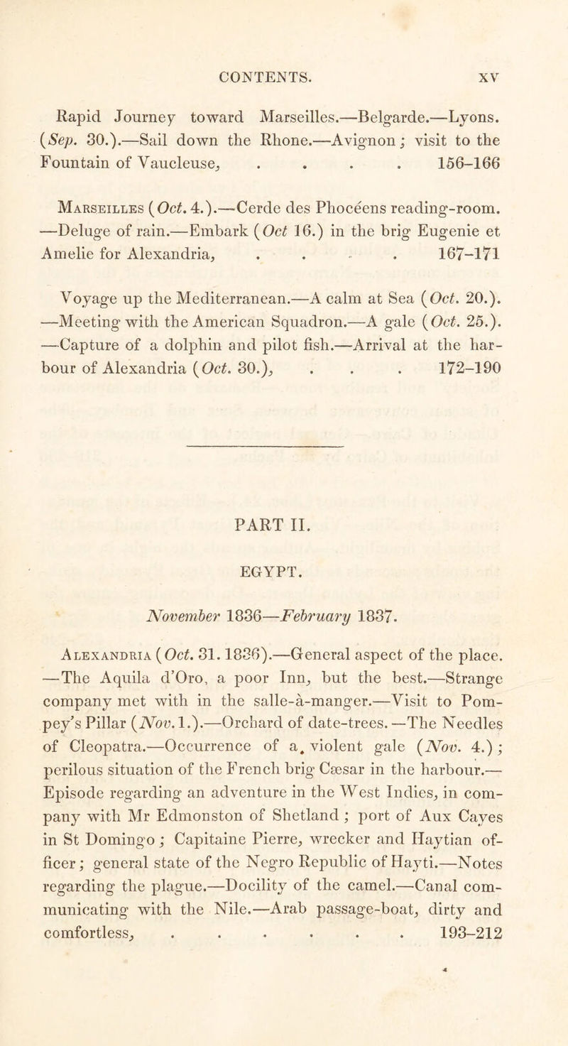 Rapid Journey toward Marseilles.—Belgarde.—Lyons. {Sep. 30.).—Sail down the Rhone.—Avignon; visit to the Fountain of Vaucleuse, .... 156-166 Marseilles {Oct. 4.).—-Cerde des Plioceens reading-room. —Deluge of rain.—Embark {Oct 16.) in the brig Eugenie et. Amelie for Alexandria, .... 167-171 Voyage up the Mediterranean.—A calm at Sea {Oct. 20.). —Meeting with the American Squadron.—A gale {Oct. 25.). —Capture of a dolphin and pilot fish.—Arrival at the har- bour of Alexandria {Oct. 30.), . . . 172-190 PART II. EGYPT. November 1836—February 1837. Alexandria {Oct. 31.1836).—General aspect of the place. —The Aquila d’Oro, a poor Inn, but the best.—Strange company met with in the salle-a-manger.—Visit to Pom- pey's Pillar {Nov. 1.).—Orchard of date-trees. —The Needles of Cleopatra.—Occurrence of a, violent gale {Nov. 4.) ; perilous situation of the French brig Csesar in the harbour.— Episode regarding an adventure in the West Indies, in com- pany with Mr Eclmonston of Shetland ; port of Aux Caves in St Domingo; Capitaine Pierre, wrecker and Haytian of- ficer; general state of the Negro Republic of Hayti.—Notes regarding the plague.—Docility of the camel.—Canal com- municating with the Nile.—Arab passage-boat, dirty and comfortless, ...... 193-212