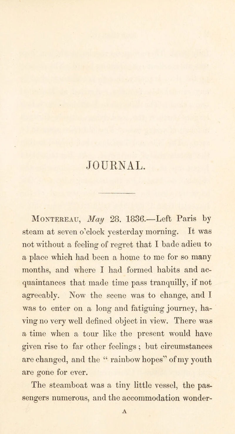 JOURNAL. Montereau, May 28. 1886.—Left Paris by steam at seven o'clock yesterday morning. It was not without a feeling of regret that I bade adieu to a place which had been a home to me for so many months, and where I had formed habits and ac- quaintances that made time pass tranquilly, if not agreeably. Now the scene was to change, and I was to enter on a long and fatiguing journey, ha- ving no very well defined object in view. There was a time when a tour like the present would have given rise to far other feelings ; but circumstances are changed, and the “ rainbow hopes of my youth are gone for ever. The steamboat was a tiny little vessel, the pas- sengers numerous, and the accommodation wonder- A