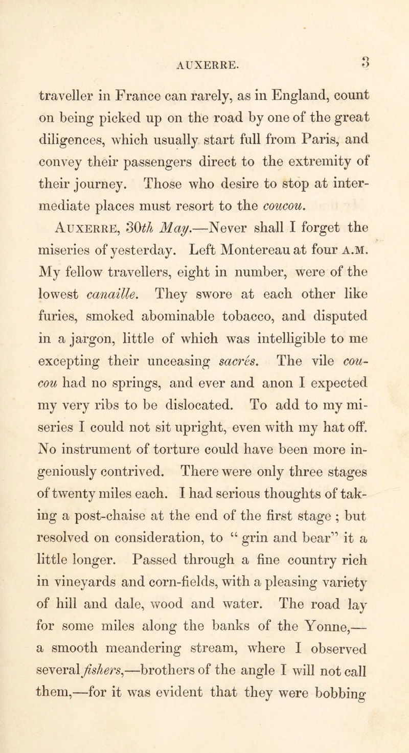 AUXERRE. traveller in France can rarely, as in England, count on being picked up on the road by one of the great diligences, which usually start full from Paris, and convey their passengers direct to the extremity of their journey. Those who desire to stop at inter- mediate places must resort to the coucou. Auxerre, 3(M May.—Never shall I forget the miseries of yesterday. Left Montereau at four a.m. My fellow travellers, eight in number, were of the lowest canaille. They swore at each other like furies, smoked abominable tobacco, and disputed in a jargon, little of which was intelligible to me excepting their unceasing sacres. The vile cou- cou had no springs, and ever and anon I expected my very ribs to be dislocated. To add to my mi- series I could not sit upright, even with my hat off. No instrument of torture could have been more in- geniously contrived. There were only three stages of twenty miles each. I had serious thoughts of tak- ing a post-chaise at the end of the first stage ; but resolved on consideration, to “ grin and bear” it a little longer. Passed through a fine country rich in vineyards and corn-fields, with a pleasing variety of hill and dale, wood and water. The road lay for some miles along the banks of the Yonne,— a smooth meandering stream, where I observed several fishers,—brothers of the angle I will not call them,—for it was evident that they were bobbing
