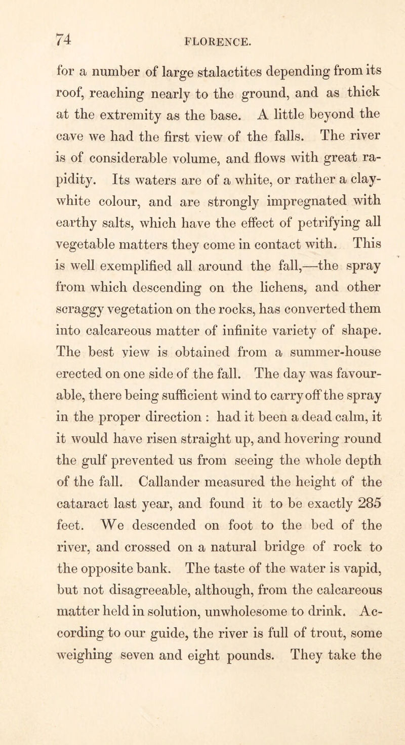 for a number of large stalactites depending from its roof, reaching nearly to the ground, and as thick at the extremity as the base. A little beyond the cave we had the first view of the falls. The river is of considerable volume, and flows with great ra- pidity. Its waters are of a white, or rather a clay- white colour, and are strongly impregnated with earthy salts, which have the effect of petrifying all vegetable matters they come in contact with. This is well exemplified all around the fall,—the spray from which descending on the lichens, and other scraggy vegetation on the rocks, has converted them into calcareous matter of infinite variety of shape. The best view is obtained from a summer-house erected on one side of the fall. The day was favour- able, there being sufficient wind to carry off the spray in the proper direction : had it been a dead calm, it it would have risen straight up, and hovering round the gulf prevented us from seeing the whole depth of the fall. Callander measured the height of the cataract last year, and found it to be exactly 285 feet. We descended on foot to the bed of the river, and crossed on a natural bridge of rock to the opposite bank. The taste of the water is vapid, but not disagreeable, although, from the calcareous matter held in solution, unwholesome to drink. Ac- cording to our guide, the river is full of trout, some weighing seven and eight pounds. They take the