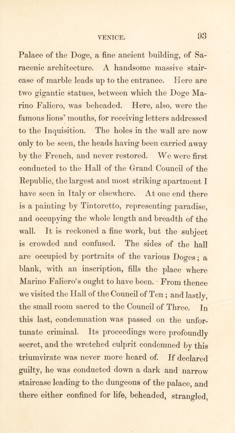Palace of the Doge, a fine ancient building, of Sa- racenic architecture. A handsome massive stair- case of marble leads up to the entrance. Here are two gigantic statues, between which the Doge Ma- rino Faliero, was beheaded. Here, also, were the famous lions' mouths, for receiving letters addressed to the Inquisition. The holes in the wall are now only to be seen, the heads having been carried away bv the French, and never restored. We were first conducted to the Hall of the Grand Council of the Republic, the largest and most striking apartment I have seen in Italy or elsewhere. At one end there is a painting by Tintoretto, representing paradise, and occupying the whole length and breadth of the wall. It is reckoned a fine work, but the subject is crowded and confused. The sides of the hall are occupied by portraits of the various Doges; a blank, with an inscription, fills the place where Marino Faliero’s ought to have been. From thence we visited the Hall of the Council of Ten ; and lastly, the small room sacred to the Council of Three. In this last, condemnation was passed on the unfor- tunate criminal. Its proceedings were profoundly secret, and the wretched culprit condemned by this triumvirate was never more heard of. If declared guilty, he was conducted down a dark and narrow staircase leading to the dungeons of the palace, and there either confined for life, beheaded, strangled,