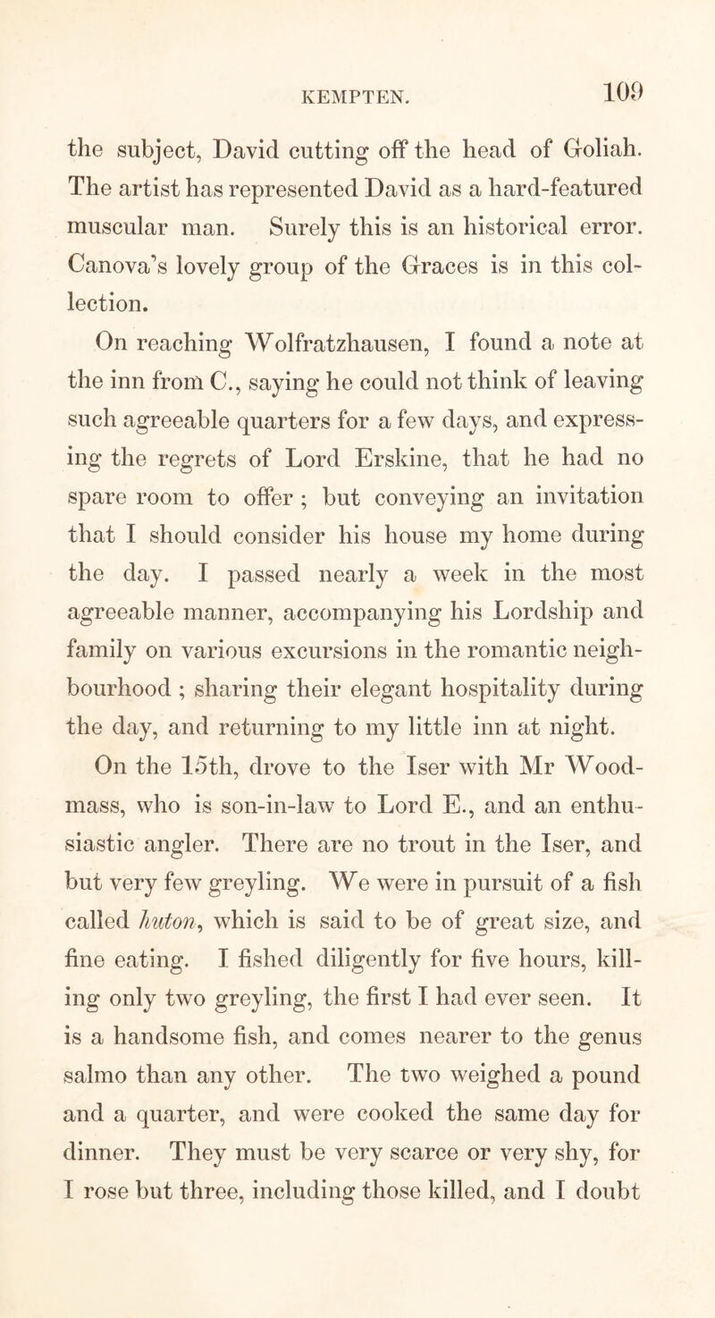 KEMPTEN. the subject, David cutting off the head of Goliah. The artist has represented David as a hard-featured muscular man. Surely this is an historical error. Canova’s lovely group of the Graces is in this col- lection. On reaching Wolfratzhausen, I found a note at the inn from C., saying he could not think of leaving such agreeable quarters for a few days, and express- ing the regrets of Lord Erskine, that he had no spare room to offer ; but conveying an invitation that I should consider his house my home during the day. I passed nearly a week in the most agreeable manner, accompanying his Lordship and family on various excursions in the romantic neigh- bourhood ; sharing their elegant hospitality during the day, and returning to my little inn at night. On the 15th, drove to the Iser with Mr Wood- mass, who is son-in-law to Lord E., and an enthu- siastic angler. There are no trout in the Iser, and but very few greyling. We were in pursuit of a fish called huton, which is said to be of great size, and fine eating. I fished diligently for five hours, kill- ing only two greyling, the first I had ever seen. It is a handsome fish, and comes nearer to the genus salmo than any other. The two weighed a pound and a quarter, and were cooked the same day for dinner. They must be very scarce or very shy, for I rose but three, including those killed, and I doubt
