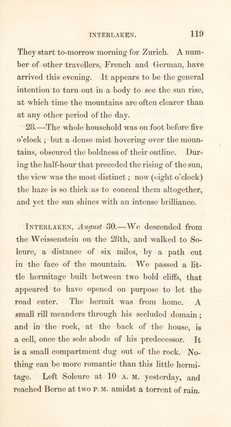 They start to-morrow morning for Zurich. A num- ber of other travellers, French and German, have arrived this evening. It appears to be the general intention to turn out in a body to see the sun rise, at which time the mountains are often clearer than at any other period of the day. 28.—The whole household was on foot before five o’clock ; but a dense mist hovering over the mourn tains, obscured the boldness of their outline. Dur- ing the half-hour that preceded the rising of the sun, the view was the most distinct; now (eight o’clock) the haze is so thick as to conceal them altogether, and yet the sun shines with an intense brilliance. Interlaken, August 30.—-We descended from the Weissenstein on the 28th, and walked to So- leure, a distance of six miles, by a path cut in the face of the mountain. We passed a lit- tle hermitage built between two bold cliffs, that appeared to have opened on purpose to let the road enter. The hermit was from home. A small rill meanders through his secluded domain ; and in the rock, at the back of the house, is a cell, once the sole abode of his predecessor. It is a small compartment dug out of the rock. No- thing can be more romantic than this little hermi- tage. Left Soleure at 10 A. M. yesterday, and reached Berne at two P. M. amidst a torrent of rain.