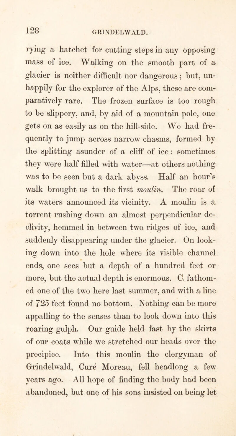 rying a hatchet for cutting steps in any opposing mass of ice. Walking on the smooth part of a glacier is neither difficult nor dangerous; but, un- happily for the explorer of the Alps, these are com- paratively rare. The frozen surface is too rough to be slippery, and, by aid of a mountain pole, one gets on as easily as on the hill-side. We had fre- quently to jump across narrow chasms, formed by the splitting asunder of a cliff of ice: sometimes they were half filled with water—at others nothing was to be seen but a dark abyss. Half an hour's walk brought us to the first moulin. The roar of its waters announced its vicinity. A moulin is a torrent rushing down an almost perpendicular de- clivity, hemmed in between two ridges of ice, and suddenly disappearing under the glacier. On look- ing down into the hole where its visible channel p ends, one sees but a depth of a hundred feet or more, but the actual depth is enormous. C. fathom- ed one of the two here last summer, and with a line of 725 feet found no bottom. Nothing can be more appalling to the senses than to look down into this roaring gulph. Our guide held fast by the skirts of our coats while we stretched our heads over the precipice. Into this moulin the clergyman of Grindelwald, Cure Moreau, fell headlong a few years ago. All hope of finding the body had been abandoned, but one of his sons insisted on being let