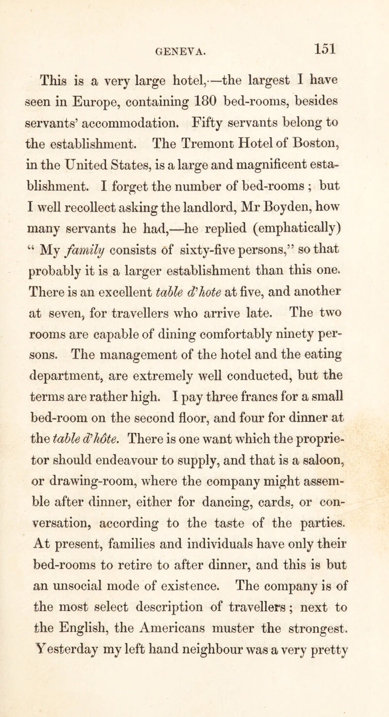 This is a very large hotel,—the largest I have seen in Europe, containing 180 bed-rooms, besides servants’ accommodation. Fifty servants belong to the establishment. The Tremont Hotel of Boston, in the United States, is a large and magnificent esta- blishment. I forget the number of bed-rooms ; but I well recollect asking the landlord, Mr Boyden, how many servants he had,—he replied (emphatically) “ My family consists of sixty-five persons,” so that probably it is a larger establishment than this one. There is an excellent table d'hote at five, and another at seven, for travellers who arrive late. The two rooms are capable of dining comfortably ninety per- sons. The management of the hotel and the eating department, are extremely well conducted, but the terms are rather high. I pay three francs for a small bed-room on the second floor, and four for dinner at the table d'hote. There is one want which the proprie- tor should endeavour to supply, and that is a saloon, or drawing-room, where the company might assem- ble after dinner, either for dancing, cards, or con- versation, according to the taste of the parties. At present, families and individuals have only their bed-rooms to retire to after dinner, and this is but an unsocial mode of existence. The company is of the most select description of travellers; next to the English, the Americans muster the strongest. Yesterday my left hand neighbour was a very pretty