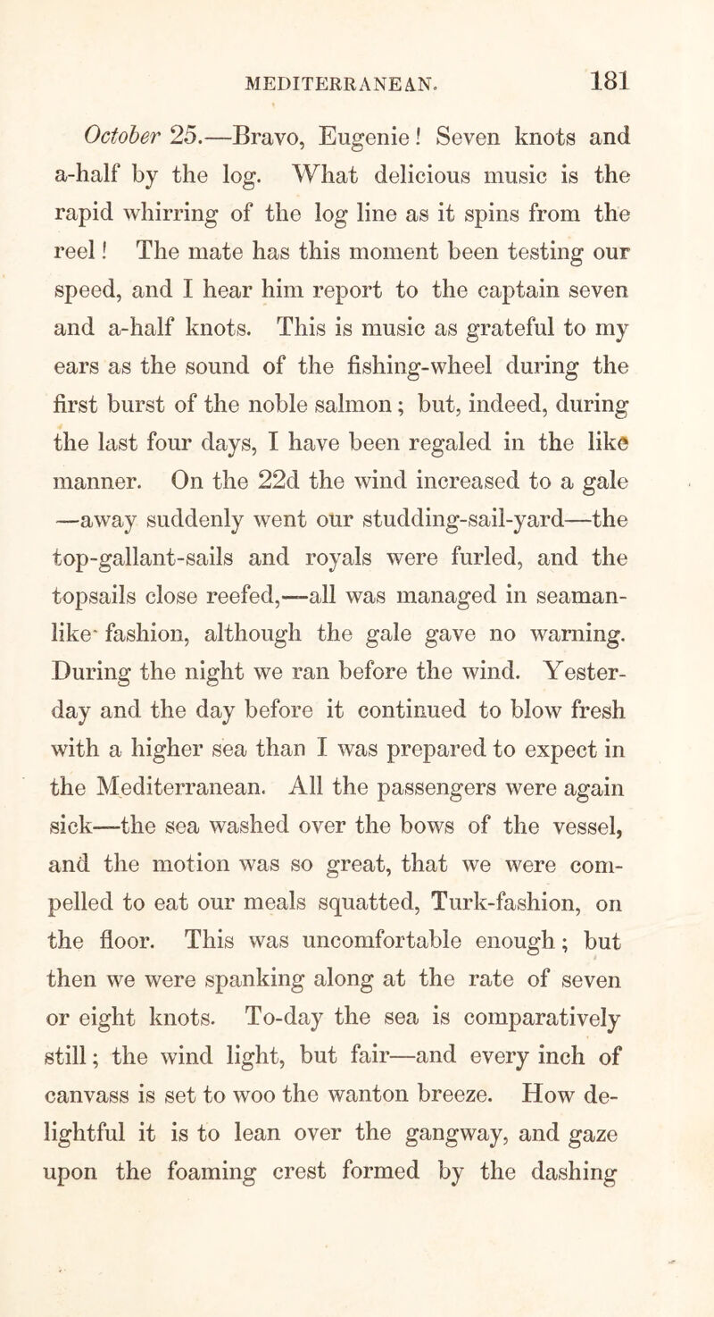 October 25.—Bravo, Eugenie! Seven knots and a-half by the log. What delicious music is the rapid whirring of the log line as it spins from the reel! The mate has this moment been testing our speed, and I hear him report to the captain seven and a-half knots. This is music as grateful to my ears as the sound of the fishing-wheel during the first burst of the noble salmon; but, indeed, during the last four days, I have been regaled in the like manner. On the 22d the wind increased to a gale —away suddenly went our studding-sail-yard—the top-gallant-sails and royals were furled, and the topsails close reefed,—all was managed in seaman- like' fashion, although the gale gave no warning. During the night we ran before the wind. Yester- day and the day before it continued to blow fresh with a higher sea than I was prepared to expect in the Mediterranean. All the passengers were again sick—the sea washed over the bows of the vessel, and the motion was so great, that we were com- pelled to eat our meals squatted, Turk-fashion, on the floor. This was uncomfortable enough ; but then we were spanking along at the rate of seven or eight knots. To-day the sea is comparatively still; the wind light, but fair—and every inch of canvass is set to woo the wanton breeze. How de- lightful it is to lean over the gangway, and gaze upon the foaming crest formed by the dashing