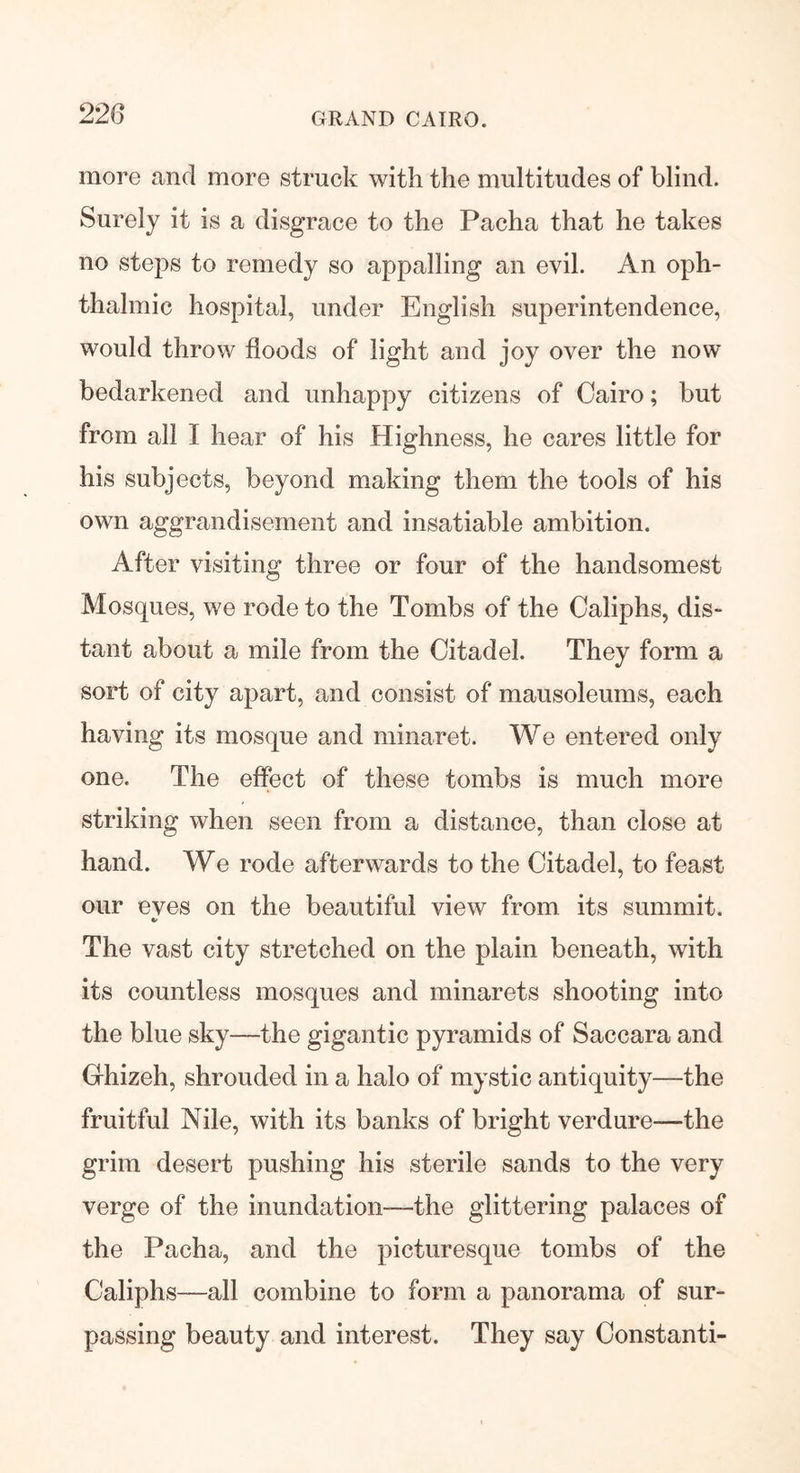 more and more struck with the multitudes of blind. Surely it is a disgrace to the Pacha that he takes no steps to remedy so appalling an evil. An oph- thalmic hospital, under English superintendence, would throw floods of light and joy over the now bedarkened and unhappy citizens of Cairo; but from all I hear of his Highness, he cares little for his subjects, beyond making them the tools of his own aggrandisement and insatiable ambition. After visiting three or four of the handsomest Mosques, we rode to the Tombs of the Caliphs, dis- tant about a mile from the Citadel. They form a sort of city apart, and consist of mausoleums, each having its mosque and minaret. We entered only one. The effect of these tombs is much more striking when seen from a distance, than close at hand. We rode afterwards to the Citadel, to feast our eves on the beautiful view from its summit. */ The vast city stretched on the plain beneath, with its countless mosques and minarets shooting into the blue sky—the gigantic pyramids of Saccara and Ghizeh, shrouded in a halo of mystic antiquity—the fruitful Nile, with its banks of bright verdure—the grim desert pushing his sterile sands to the very verge of the inundation—the glittering palaces of the Pacha, and the picturesque tombs of the Caliphs—all combine to form a panorama of sur- passing beauty and interest. They say Constanti-