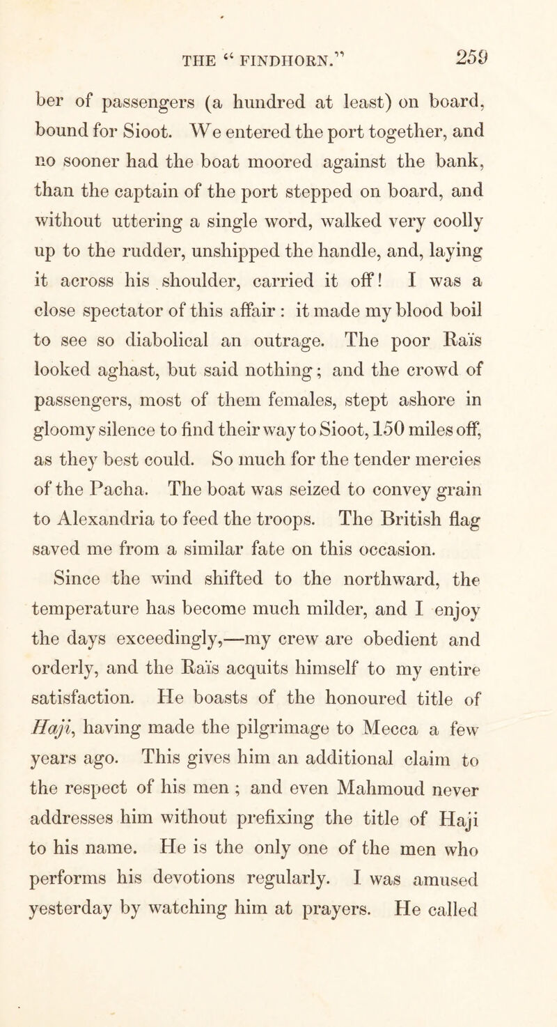 ber of passengers (a hundred at least) on board, bound for Sioot. We entered the port together, and no sooner had the boat moored against the bank, than the captain of the port stepped on board, and without uttering a single word, walked very coolly up to the rudder, unshipped the handle, and, laying it across his shoulder, carried it off! I was a close spectator of this affair : it made my blood boil to see so diabolical an outrage. The poor Rais looked aghast, but said nothing; and the crowd of passengers, most of them females, stept ashore in gloomy silence to find their way to Sioot, 150 miles off, as they best could. So much for the tender mercies of the Pacha, The boat was seized to convey grain to Alexandria to feed the troops. The British flag saved me from a similar fate on this occasion. Since the wind shifted to the northward, the temperature has become much milder, and I enjoy the days exceedingly,—my crew are obedient and orderly, and the Rad's acquits himself to my entire satisfaction. He boasts of the honoured title of Haji, having made the pilgrimage to Mecca a few years ago. This gives him an additional claim to the respect of his men ; and even Mahmoud never addresses him without prefixing the title of Haji to his name. He is the only one of the men who performs his devotions regularly. I was amused yesterday by watching him at prayers. He called