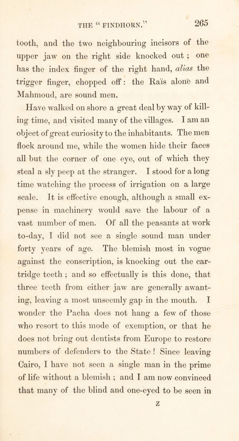 tooth, and the two neighbouring incisors of the upper jaw on the right side knocked out ; one has the index finger of the right hand, alias the trigger finger, chopped off: the Rais alone and Mahmoud, are sound men. Have walked on shore a great deal by way of kill- ing time, and visited many of the villages. I am an object of great curiosity to the inhabit ants. The men flock around me, while the women hide their faces all but the corner of one eye, out of which they steal a sly peep at the stranger. I stood for a long time watching the process of irrigation on a large scale. It is effective enough, although a small ex- pense in machinery would save the labour of a vast number of men. Of all the peasants at work to-day, I did not see a single sound man under forty years of age. The blemish most in vogue against the conscription, is knocking out the car- tridge teeth ; and so effectually is this done, that three teeth from either jaw are generally awant- ing, leaving a most unseemly gap in the mouth. I wonder the Pacha does not hang a few of those who resort to this mode of exemption, or that he does not bring out dentists from Europe to restore numbers of defenders to the State ! Since leaving Cairo, I have not seen a single man in the prime of life without a blemish ; and I am now convinced that many of the blind and one-eyed to be seen in z